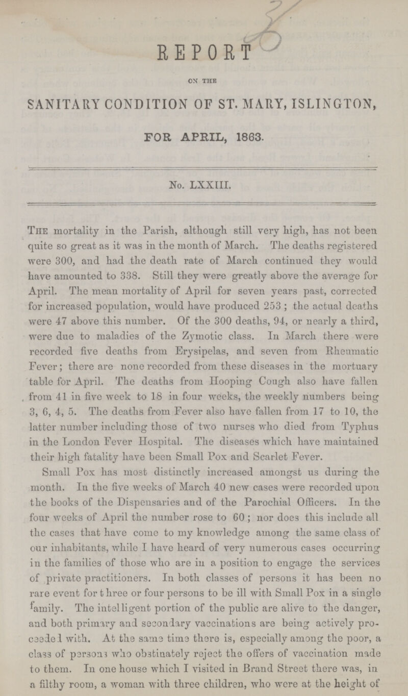 36 REPORT on the SANITARY CONDITION OF ST. MARY, ISLINGTON, FOR APRIL, 1863. No. LXXIII. The mortality in the Parish, although still very high, has not been quite so great as it was in the month of March. The deaths registered were 300, and had the death rate of March continued they would have amounted to 338. Still they were greatly above the average for April. The mean mortality of April for seven years past, corrected for increased population, would have produced 253; the actual deaths were 47 above this number. Of the 300 deaths, 94, or nearly a third, were due to maladies of the Zymotic class. In March there were recorded five deaths from Erysipelas, and seven from Rheumatic Fever; there are none recorded from these diseases in the mortuary table for April. The deaths from Hooping Cough also have fallen from 41 in five week to 18 in four weeks, the weekly numbers being 3, 6, 4, 5. The deaths from Fever also have fallen from 17 to 10, the latter number including those of two nurses who died from Typhus in the London Fever Hospital. The diseases which have maintained their high fatality have been Small Pox and Scarlet Fever. Small Pox has most distinctly increased amongst us uring the month. In the five weeks of March 40 new cases were recorded upon the books of the Dispensaries and of the Parochial Officers. In the four weeks of April the number rose to GO; nor doe3 this include all the cases that have come to my knowledge among the same class of our inhabitants, while I have heard of very numerous cases occurring in the families of those who are in a position to engage the services of private practitioners. In both classes of persons it has been no rare event for t hree or four persons to be ill with Small Pox in a single family. The intelligent portion of the public are alive to the danger, and both primary and secondary vaccinations are being actively pro csedel with. At the same time there is, especially among the poor, a cla93 of persons who obstinately reject the offers of vaccination made to them. In one house which I visited in Brand Street there was, in a filthy room, a woman with three children, who were at the height of