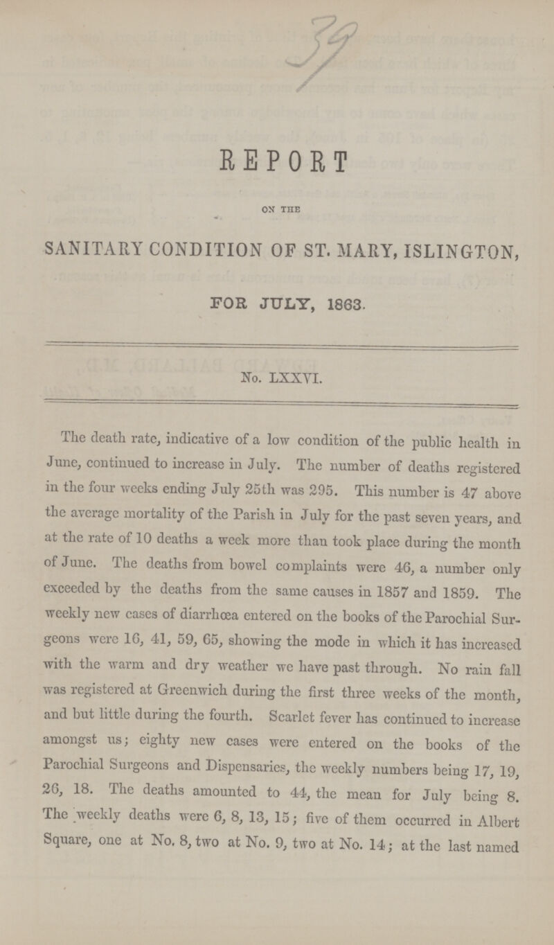 39 REPORT on the SANITARY CONDITION OF ST. MARY, ISLINGTON, FOR JULY, 1863. No. LXXVI. The death rate, indicative of a low condition of the public health in June, continued to increase in July. The number of deaths registered in the four weeks ending July 25th was 295. This number is 47 above the average mortality of the Parish in July for the past seven years, and at the rate of 10 deaths a week more than took place during the month of June. The deaths from bowel complaints were 46, a number only exceeded by the deaths from the same causes in 1857 and 1859. The weekly new cases of diarrhoea entered on the books of the Parochial Sur geons were 16, 41, 59, 65, showing the mode in which it has increased with the warm and dry weather we have past through. No rain fall was registered at Greenwich during the first three weeks of the month, and but little during the fourth. Scarlet fever has continued to increase amongst us; eighty new cases were entered on the books of the Parochial Surgeons and Dispensaries, the weekly numbers being 17, 19, 26, 18. The deaths amounted to 44, the mean for July being 8. The weekly deaths were 6, 8, 13, 15; five of them occurred in Albert Square, one at No. 8, two at No. 9, two at No. 14; at the last named