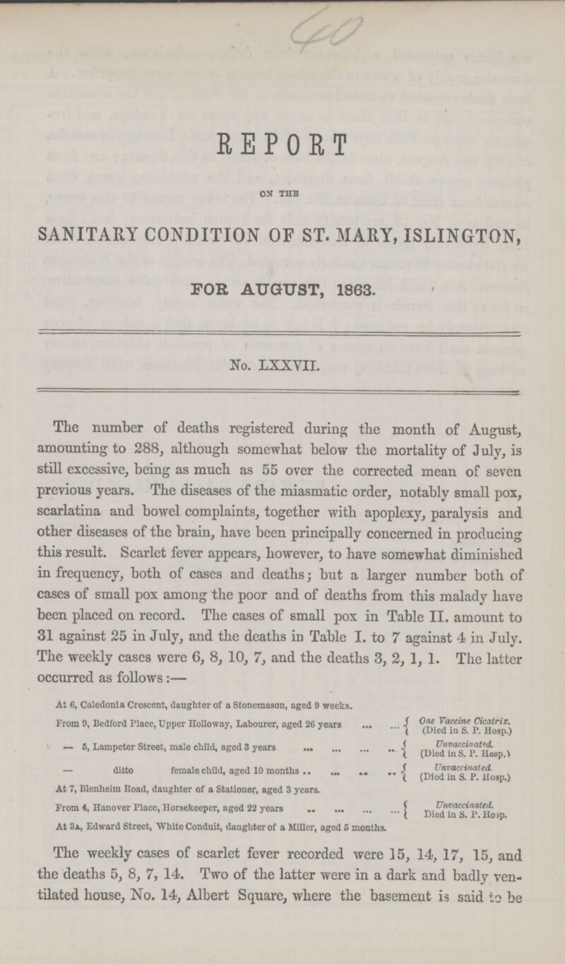 REPORT on the SANITARY CONDITION OF ST. MARY, ISLINGTON, FOE AUGUST, 1863. No. LXXYII. The number of deaths registered during the month of August, amounting to 288, although somewhat below the mortality of July, is still excessive, being as much as 55 over the corrected mean of seven previous years. The diseases of the miasmatic order, notably small pox, scarlatina and bowel complaints, together with apoplexy, paralysis and other diseases of the brain, have been principally concerned in producing this result. Scarlet fever appears, however, to have somewhat diminished in frequency, both of cases and deaths; but a larger number both of cases of small pox among the poor and of deaths from this malady have been placed on record. The cases of small pox in Table II. amount to 31 against 25 in July, and the deaths in Table I. to 7 against 4 in July. The weekly cases were 6, 8, 10, 7, and the deaths 3, 2, 1, 1. The latter occurred as follows:— At 6, Caledonia Crescent, daughter of a Stonemason, aged 9 weeks. From 9, Bedford Place, Upper Holloway, Labourer, aged 26 years One Vaccine Cieatrix. (Died in S.p.Hosp.) — 5, Lampeter Street, male child, aged 3 years Unvaccinated,( Died in S.P.Hosp.) ditto female child, aged 10 months {UnvaccinatedDied in S.P.Hosp.), At 7, Blenheim Road, daughter of a Stationer, aged 3 years. From 4, Hanover Place, Horsekeeper, aged 22 years Unvaccinated. Died in S.P.Hosp.) At 3a, Edward Street, White Conduit, daughter of a Miller, aged 5 months. The weekly cases of scarlet fever recorded were 15, 14, 17, 15, and the deaths 5, 8, 7, 14. Two of the latter were in a dark and badly ven tilated house, No. 14, Albert Square, where the basement is said to be