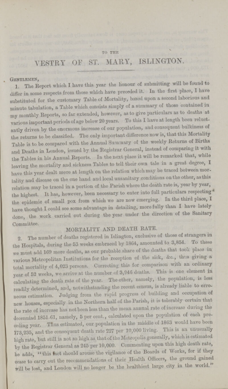 to the VESTRY OF ST. MARY, ISLINGTON. Gentlemen, 1. The Report which I have this year the honour of submitting will be found to differ in some respects from those which have preceded it. In the first place, I have substituted for the customary Table of Mortality, based upon a second laborious and minute tabulation, a Table which consists simply of a summary of those contained in my monthly Reports, so far extended, however, as to give particulars as to deaths at various important periods of age below 20 years. To this I have at length been reluct antly driven by the enormous increase of our population, and consequent bulkiness of the returns to be classified. The only important dilference now is, that this Mortality Table is to be compared with the Annual Summary of the weekly Returns of Births and Deaths in London, issued by the Registrar General, instead of comparing it with the Tables in his Annual Reports. In the next place it will be remarked that, while leaving the mortality and sickness Tables to tell their own tale in a great degree, I have this year dealt more at length on the relation which may ba traced between mor tality and disease on the one hand and local unsanitary conditions on the other, as this relation may be traced in a portion of the Parish where the death rate is, year by year, the highest. It has, however, been necessary to enter into full particulars respecting the epidemic of small pox from which we are now emerging. In the third place, I have thought I could see some advantage in detailing, more fully than I have lately done, the work carried out during the year under the direction of the Sanitary Committee. MORTALITY AND DEATH RATE. 2. The number of deaths registered in Islington, exclusive of those of strangers in the Hospitals, during the 53 weeks embraced by 1804, amounted to 3,854. To these we must add 169 more deaths, as our probable share of the deaths that took place in various Metropolitan Institutions for the reception of the sick, (fee., thus giving a total mortality of 4,023 persons. Correcting this for comparison with an ordinary year of 52 weeks, we arrive at the number of 3,946 deaths. This is one element in calculating the death rate of the year. The other, namely, the population, is less readily determined, and, notwithstanding the recent census, is already liable to erro neous estimation. Judging from the rapid progress of building and occupation of new houses, especially in the Northern half of the Parish, it is tolerably certain that the rate of increase has not been less than the mean annual rate of increase during the decenniad 1851-61, namely, 5 per cent., calculated upon the population of each pre ceding year. Tfius estimated, our population in the middle of 1863 would have been 173,235, and the consequent death rate 227 per 10,000 living. This is an unusually high rate, but still is not so high as that of the Metropolis generally, which is estimated by the Registrar General as 245 per 10,000. Commenting upon this high death rate, lie adds, this lact should arouse the vigilance of the Boards of Works, for if they cease to carry out the recommendations of their Health Officers, the ground gained will be lost, and London will no longer be the healthiest large city in the world.