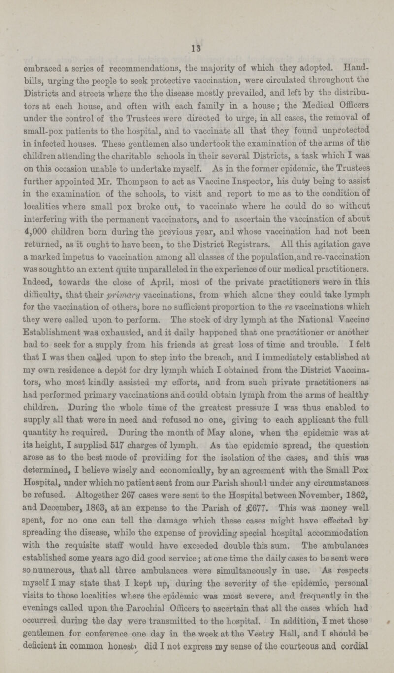 13 embraced a series of recommendations, the majority of which they adopted. Hand bills, urging the people to seek protective vaccination, were circulated throughout the Districts and streets where the the disease mostly prevailed, and left by the distribu tors at each house, and often with each family in a house; the Medical Officers under the control of the Trustees were directed to urge, in all cases, the removal of small-pox patients to the hospital, and to vaccinate all that they found unprotected in infected houses. These gentlemen also undertook the examination of the arms of the children attending the charitable schools in their several Districts, a task which I was on this occasion unable to undertake myself. As in the former epidemic, the Trustees further appointed Mr. Thompson to act as Vaccine Inspector, his duty being to assist in the examination of the schools, to visit and report to me as to the condition of localities where small pox broke out, to vaccinate where he could do so without interfering with the permanent vaccinators, and to ascertain the vaccination of about 4,000 children born during the previous year, and whose vaccination had not been returned, as it ought to have been, to the District Registrars. All this agitation gave a marked impetus to vaccination among all classes of the population, and re-vaccination was sought to an extent quite unparalleled in the experience of our medical practitioners. Indeed, towards the close of April, most of the private practitioners were in this difficulty, that their primary vaccinations, from which alone they could take lymph for the vaccination of others, bore no sufficient proportion to the re vaccinations which they were called upon to perform. The stock of dry lymph at the National Vaccine Establishment was exhausted, and it daily happened that one practitioner or another had to seek for a supply from his friends at great loss of time and trouble. I felt that I was then called upon to step into the breach, and I immediately established at my own residence a depot for dry lymph which I obtained from the District Vaccina tors, who most kindly assisted my efforts, and from such private practitioners as had performed primary vaccinations and could obtain lymph from the arms of healthy children. During the whole time of the greatest pressure I was thus enabled to supply all that were in need and refused no one, giving to each applicant the full quantity he required. During the month of May alone, when the epidemic was at its height, I supplied 517 charges of lymph. As the epidemic spread, the question arose as to the best mode of providing for the isolation of the cases, and this was determined, I believe wisely and economically, by an agreement with the Small Pox Hospital, under which no patient sent from our Parish should under any oircumstances be refused. Altogether 267 cases were sent to the Hospital between November, 1862, and December, 1863, at an expense to the Parish of £677. This was money well spent, for no one can tell the damage which these cases might have effected by spreading the disease, while the expense of providing special hospital accommodation with the requisite staff would have exceeded double this sum. The ambulances established some years ago did good service; at one time the daily cases to be sent were so numerous, that all three ambulances were simultaneously in use. As respects myself I may state that I kept up, during the severity of the epidemic, personal visits to those localities where the epidemic was most severe, and frequently in the evenings called upon the Parochial Officers to ascertain that all the cases which had occurred during the day were transmitted to the hospital. In addition, I met those gentlemen for conference one day in the week at the Vestry Hall, and I should be deficient in common lionesti did I not express my sense of the courteous and cordial