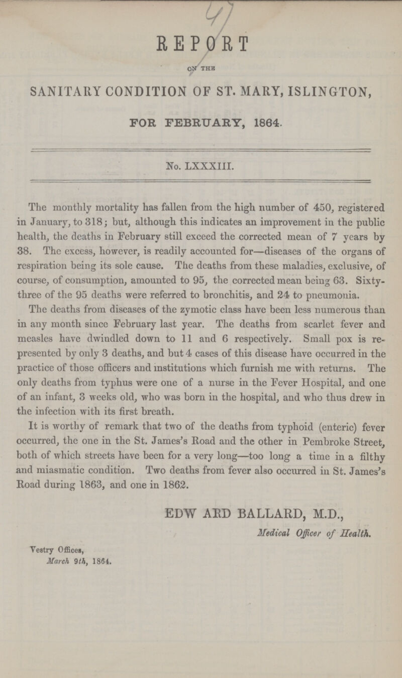 47 REPORT on the SANITARY CONDITION OF ST. MARY, ISLINGTON, FOR FEBRUARY, 1864. No. LXXXIII. The monthly mortality has fallen from the high number of 450, registered in January, to 318; but, although this indicates an improvement in the public health, the deaths in February still exceed the corrected mean of 7 years by 38. The excess, however, is readily accounted for—diseases of the organs of respiration being its sole cause. The deaths from these maladies, exclusive, of course, of consumption, amounted to 95, the corrected mean being 63. Sixty three of the 95 deaths were referred to bronchitis, and 24 to pneumonia. The deaths from diseases of the zymotic class have been less numerous than in any month since February last year. The deaths from scarlet fever and measles have dwindled down to 11 and 6 respectively. Small pox is re presented by only 3 deaths, and but 4 cases of this disease have occurred in the practice of those officers and institutions which furnish me with returns. The only deaths from typhus were one of a nurse in the Fever Hospital, and one of an infant, 3 weeks old, who was born in the hospital, and who thus drew in the infection with its first breath. It is worthy of remark that two of the deaths from typhoid (enteric) fever occurred, the one in the St. James's Road and the other in Pembroke Street, both of which streets have been for a very long—too long a time in a filthy and miasmatic condition. Two deaths from fever also occurred in St. James's Road during 1863, and one in 1862. EDW ARD BALLARD, M.D., Medical Officer of Health. Vestry Offices, March 9 th, 1864.
