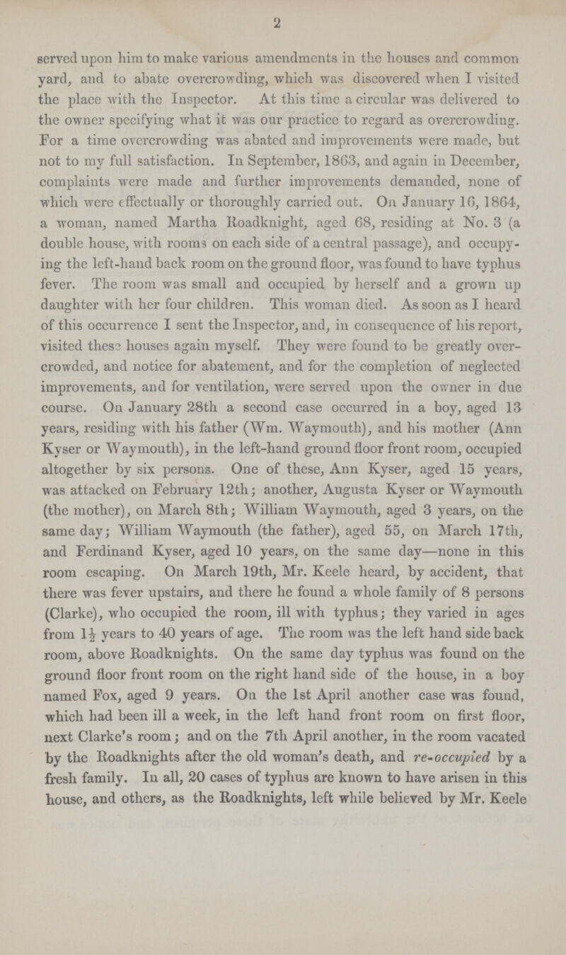 2 served upon him to make various amendments in the houses and common yard, and to abate overcrowding, which was discovered when I visited the place with the Inspector. At this time a circular was delivered to the owner specifying what it was our practice to regard as overcrowding. For a time overcrowding was abated and improvements were made, but not to my full satisfaction. In September, 18G3, and again in December, complaints were made and further improvements demanded, none of which were effectually or thoroughly carried out. On January 10, 1864, a woman, named Martha Roadknight, aged 68, residing at No. 3 (a double house, with rooms on each side of a central passage), and occupy ing the left-hand back room on the ground floor, was found to have typhus fever. The room was small and occupied by herself and a grown up daughter with her four children. This woman died. As soon as I heard of this occurrence I sent the Inspector, and, in consequence of his report, visited thess houses again myself. They were found to be greatly over crowded, and notice for abatement, and for the completion of neglected improvements, and for ventilation, were served upon the owner in due course. On January 28th a second case occurred in a boy, aged 13 years, residing with his father (Wm. Waymouth), and his mother (Ann Kyser or Waymouth), in the left-hand ground floor front room, occupied altogether by six persons. One of these, Ann Kyser, aged 15 years, was attacked on February 12th; another, Augusta Kyser or Waymouth (the mother), on March 8th; William Waymouth, aged 3 years, on the same day; William Waymouth (the father), aged 55, on March 17th, and Ferdinand Kyser, aged 10 years, on the same day—none in this room escaping. On March 19th, Mr. Keele heard, by accident, that there was fever upstairs, and there he found a whole family of 8 persons (Clarke), who occupied the room, ill with typhus; they varied in ages from 1½ years to 40 years of age. The room was the left hand side back room, above Roadknights. On the same day typhus was found on the ground floor front room on the right hand side of the house, in a boy named Fox, aged 9 years. On the 1st April another case was found, which had been ill a week, in the left hand front room on first floor, next Clarke's room; and on the 7th April another, in the room vacated by the Roadknights after the old woman's death, and re-occupied by a fresh family. In all, 20 cases of typhus are known to have arisen in this house, and others, as the Roadknights, left while believed by Mr. Keele