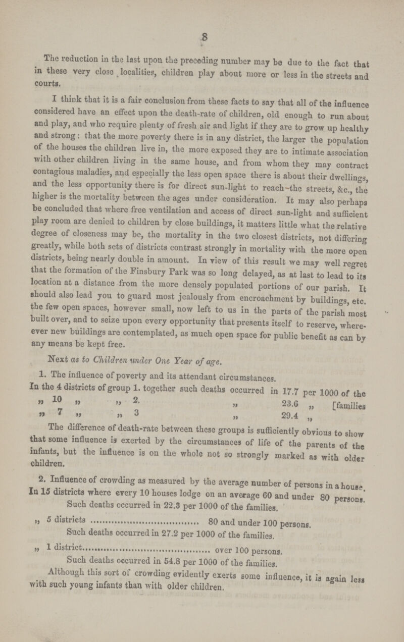8 The reduction in the last upon the preceding number may be due to the fact that in these very close localities, children play about more or less in the streets and courts. I think that it is a fair conclusion from these facts to say that all of the influence considered have an effect upon the death-rate of children, old enough to run about and play, and who require plenty of fresh air and light if they are to grow up healthy and strong : that the more poverty there is in any district, the larger the population of the houses the children live in, the more exposed they are to intimate association with other children living in the same house, and from whom they may contract contagious maladies, and especially the less open space there is about their dwellings, and the less opportunity there is for direct sun-light to reach-the streets, &c., the higher is the mortality between the ages under consideration. It may also perhaps be concluded that where free ventilation and access of direct sun-light and sufficient play room are denied to children by close buildings, it matters little what the relative degree of closeness may be, the mortality in the two closest districts, not differing greatly, while both sets of districts contrast strongly in mortality with the more open districts, being nearly double in amount. In view of this result we may well regret that the formation of the Finsbury Park was so long delayed, as at last to lead to its location at a distance from the more densely populated portions of our parish. It should also lead you to guard most jealously from encroachment by buildings, etc. the few open spaces, however small, now left to us in the parts of the parish most built over, and to seize upon every opportunity that presents itself to reserve, where ever new buildings are contemplated, as much open space for public benefit as can by any means be kept free. Next as to Children under One Year of age. 1. The influence of poverty and its attendant circumstances. In the 4 districts of group 1. together such deaths occurred in 17.7 per 1000 of the „ 10 „ „ 2. „ 23.6 „ [families „ 7 „ „ 3 „ 29.4 „ The difference of death-rate between these groups is sufficiently obvious to show that some influence is exerted by the circumstances of life of the parents of the infants, but the influence is on the whole not so strongly marked as with older children. 2. Influence of crowding as measured by the average number of persons in a house. In 15 districts where every 10 houses lodge on an average 60 and under 80 persons. Such deaths occurred in 22.3 per 1000 of the families. „ 5 districts 80 and under 100 persons. Such deaths occurred in 27.2 per 1000 of the families. „ 1 district over 100 persons. Such deaths occurred in 54.8 per 1000 of the families. Although this sort of crowding evidently exerts some influencs, it is again less with such young infants than with older children,