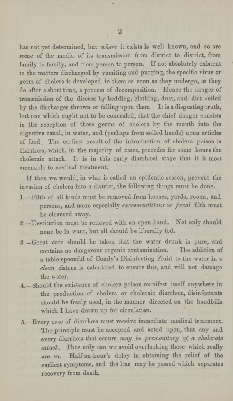 2 has not yet determined, but where it exists is well known, and so are some of the media of its transmission from district to district, from family to family, and from person to person. If not absolutely existent in the matters discharged by vomiting and purging, the specific virus or germ of cholera is developed in them as soon as they undergo, as they do after a short time, a process of decomposition. Hence the danger of transmission of the disease by bedding, clothing, dust, and dirt soiled by the discharges thrown or falling upon them. It is a disgusting truth, but one which ought not to be concealed, that the chief danger consists in the reception of these germs of cholera by the mouth into the digestive canal, in water, and (perhaps from soiled hands) upon articles of food. The earliest result of the introduction of cholera poison is diarrhoea, which, in the majority of cases, precedes for some hours the choleraic attack. It is in this early diarrhœal stage that it is most amenable to medical treatment. If then we would, in what is called an epidemic season, prevent the invasion of cholera into a district, the following things must be done. ].—Filth of all kinds must be removed from houses, yards, rooms, and persons, and more especially excrementitious or foecal filth must be cleansed away. 2.—Destitution must be relieved with an open hand. Not only should none be in want, but all should be liberally fed. 3. —Great care should be taken that the water drunk is pure, and contains no dangerous organic contamination. The addition of a table-spoonful of Condy's Disinfecting Fluid to the water in a clean cistern is calculated to ensure this, and will not damage the water. 4.—Should the existence of cholera poison manifest itself anywhere in the production of cholera or choleraic diarrhoea, disinfectants should be freely used, in the manner directed on the handbills which I have drawn up for circulation. 5.—Every case of diarrhoea must receive immediate medical treatment. The principle must be accepted and acted upon, that any and every diarrhœa that occurs may be premonitory of a choleraic attack. Thus only can we avoid overlooking those which really are so. Half-an-hour's delay in obtaining the relief of the earliest symptoms, and the line may be passed which separates recovery from death.