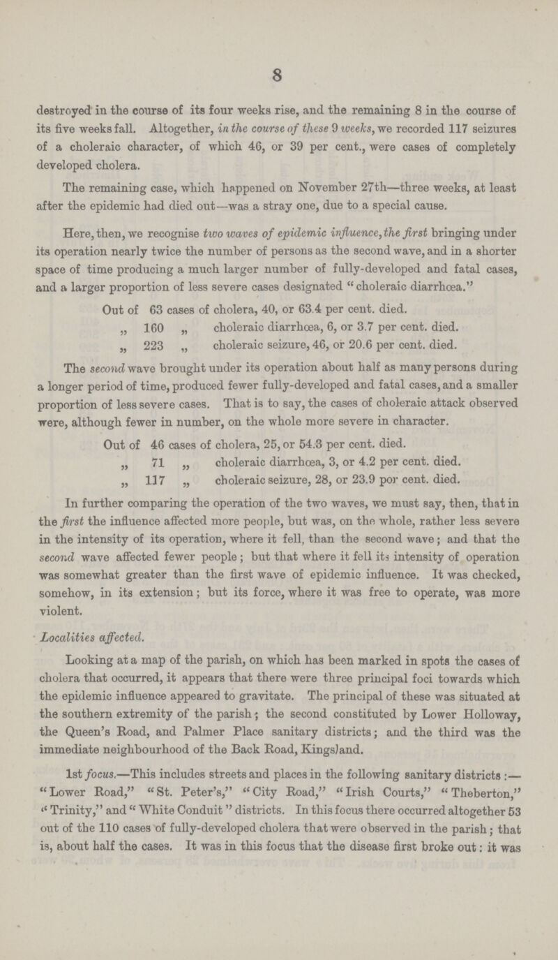 8 destroyed in the course of its four weeks rise, and the remaining 8 in the course of its five weeks fall. Altogether, in the course of these 9 weeks, we recorded 117 seizures of a choleraic character, of which 46, or 39 per cent., were cases of completely developed cholera. The remaining case, which happened on November 27th—three weeks, at least after the epidemic had died out—was a stray one, due to a special cause. Here, then, we recognise two waves of epidemic influence, the first bringing under its operation nearly twice the number of persons as the second wave, and in a shorter space of time producing a much larger number of fully-developed and fatal cases, and a larger proportion of less severe cases designated choleraic diarrhoea. Out of 63 cases of cholera, 40, or 63.4 per cent. died. „ 160 „ choleraic diarrhoea, 6, or 3.7 per cent. died. „ 223 „ choleraic seizure, 46, or 20.6 per cent. died. The second wave brought under its operation about half as many persons during a longer period of time, produced fewer fully-developed and fatal cases, and a smaller proportion of less severe cases. That is to say, the cases of choleraic attack observed were, although fewer in number, on the whole more severe in character. Out of 46 cases of cholera, 25, or 54.3 per cent. died. „ 71 „ choleraic diarrhoea, 3, or 4.2 per cent. died. „ 117 „ choleraic seizure, 28, or 23.9 por cent. died. In further comparing the operation of the two waves, we must say, then, that in the first the influence affected more people, but was, on the whole, rather less severe in the intensity of its operation, where it fell, than the second wave; and that the second wave affected fewer people; but that where it fell its intensity of operation was somewhat greater than the first wave of epidemic influence. It was checked, somehow, in its extension; but its force, where it was free to operate, was more violent. Localities affected. Looking at a map of the parish, on which has been marked in spots the cases of cholera that occurred, it appears that there were three principal foci towards which the epidemic influence appeared to gravitate. The principal of these was situated at the southern extremity of the parish; the second constituted by Lower Holloway, the Queen's Road, and Palmer Place sanitary districts; and the third was the immediate neighbourhood of the Back Road, KingsJand. 1st focus.—This includes streets and places in the following sanitary districts :—  Lower Road,  St. Peter's,  City Road,  Irish Courts,  Theberton, '' Trinity, and  White Conduit districts. In this focus there occurred altogether 53 out of the 110 cases of fully-developed cholera that were observed in the parish; that is, about half the cases. It was in this focus that the disease first broke out: it was