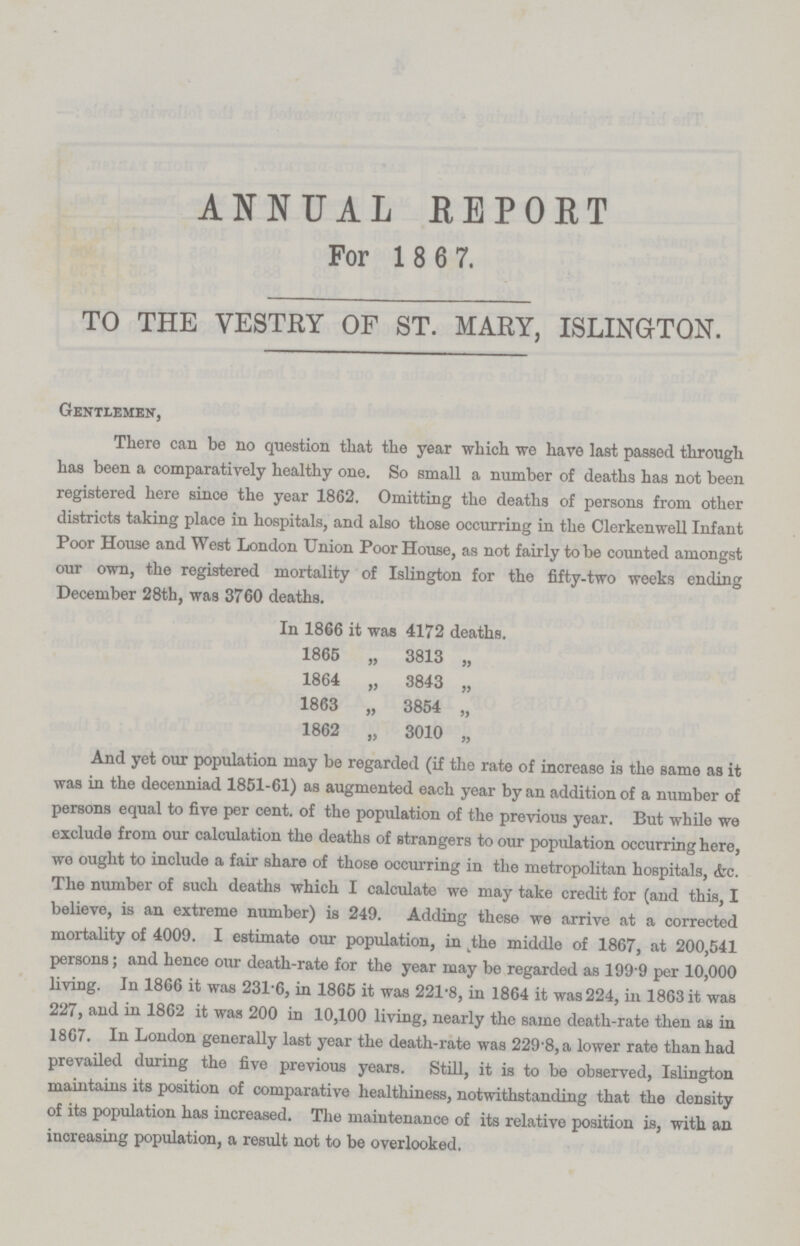 ANNUAL REPORT For 1 8 6 7. TO THE VESTRY OF ST. MARY, ISLINGTON. Gentlemen, There can be no question that the year which we have last passed through has been a comparatively healthy one. So small a number of deaths has not been registered here since the year 1862. Omitting the deaths of persons from other districts taking place in hospitals, and also those occurring in the Clerkenwell Infant Poor House and West London Union Poor House, as not fairly to be counted amongst our own, the registered mortality of Islington for the fifty-two weeks ending December 28th, was 3760 deaths. In 1866 it was 4172 deaths. 1865 „ 3813 „ 1864 „ 3843 „ 1863 „ 3854 „ 1862 „ 3010 „ And yet our population may be regarded (if the rate of increase is the same as it was in the decenniad 1851-61) as augmented each year by an addition of a number of persons equal to five per cent. of the population of the previous year. But while we exclude from our calculation the deaths of strangers to our population occurring here, we ought to include a fair share of those occurring in the metropolitan hospitals, &c. The number of such deaths which I calculate we may take credit for (and this, I believe, is an extreme number) is 249. Adding these we arrive at a corrected mortality of 4009. I estimate our population, in the middle of 1867, at 200,541 persons; and hence our death-rate for the year may be regarded as 199 9 per 10,000 living. In 1866 it was 231.6, in 1865 it was 221.8, in 1864 it was 224, in 1863 it was 227, and in 1862 it was 200 in 10,100 living, nearly the same death-rate then as in 1867. In London generally last year the death-rate was 229.8, a lower rate than had prevailed during the five previous years. Still, it is to be observed, Islington maintains its position of comparative healthiness, notwithstanding that the density of its population has increased. The maintenance of its relative position is, with an increasing population, a result not to be overlooked.