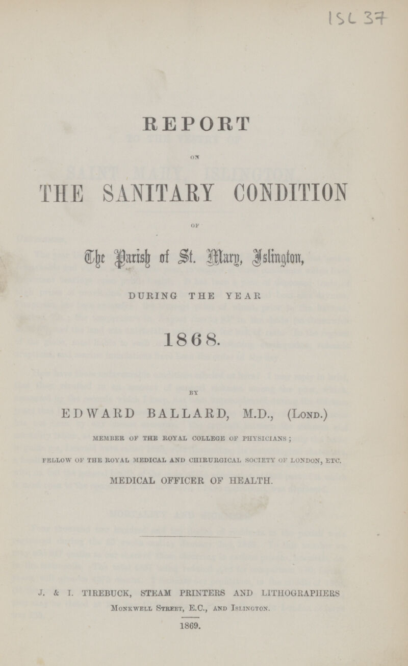 ISC REPORT ON THE SANITARY CONDITION OF The Parish of St. Btarg, Islington, DURING THE YEAR 1868. by EDWARD BALLARD, M.D., (Lond.) MEMBER of THE ROYAL COLLEGE of physicians ; fellow of the royal MEDICAL AND chirurgical society OF london, etc. MEDICAL OFFICER OF HEALTH. J. & I. TIREBUCK, STEAM PRINTERS AND LITHOGRAPHERS Monkiyell Street, E.C., and Islington. 1869.