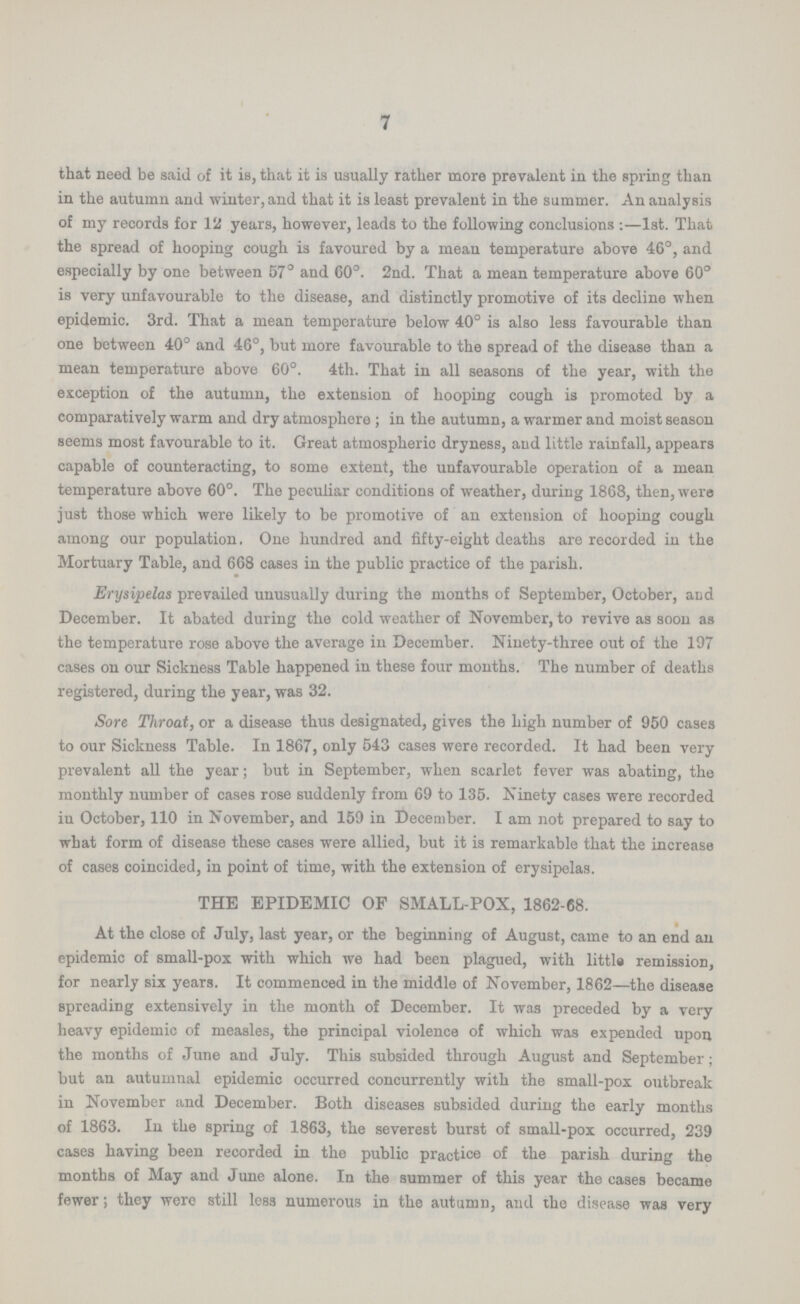 7 that need be said of it is, that it is usually rather more prevalent in the spring than in the autumn and winter, and that it is least prevalent in the summer. An analysis of my records for 12 years, however, leads to the following conclusions:—1st. That the spread of hooping cough is favoured by a mean temperature above 46°, and especially by one between 57° and 60°. 2nd. That a mean temperature above 60° is very unfavourable to the disease, and distinctly promotive of its decline when epidemic. 3rd. That a mean temperature below 40° is also less favourable than one between 40° and 46°, but more favourable to the spread of the disease than a mean temperature above 60°. 4th. That in all seasons of the year, with the exception of the autumn, the extension of hooping cough is promoted by a comparatively warm and dry atmosphere; in the autumn, a warmer and moist season seems most favourable to it. Great atmospheric dryness, and little rainfall, appears capable of counteracting, to some extent, the unfavourable operation of a mean temperature above 60°. The peculiar conditions of weather, during 1868, then, were just those which were likely to be promotive of an extension of hooping cough among our population. One hundred and fifty-eight deaths are recorded in the Mortuary Table, and 668 cases in the public practice of the parish. Erysipelas prevailed unusually during the months of September, October, and December. It abated during the cold weather of Novomber, to revive as soon as the temperature rose above the average in December. Ninety-three out of the 197 cases on our Sickness Table happened in these four months. The number of deaths registered, during the year, was 32. Sore Throat, or a disease thus designated, gives the high number of 950 cases to our Sickness Table. In 1867, only 543 cases were recorded. It had been very prevalent all the year; but in September, when scarlet fever was abating, the monthly number of cases rose suddenly from 69 to 135. Ninety cases were recorded in October, 110 in November, and 159 in December. I am not prepared to say to what form of disease these cases were allied, but it is remarkable that the increase of cases coincided, in point of time, with the extension of erysipelas. THE EPIDEMIC OF SMALL-POX, 1862-68. At the close of July, last year, or the beginning of August, came to an end an epidemic of small-pox with which we had been plagued, with little remission, for nearly six years. It commenced in the middle of November, 1862—the disease spreading extensively in the month of December. It was preceded by a very heavy epidemic of measles, the principal violence of which was expended upon the months of June and July. This subsided through August and September; but an autumnal epidemic occurred concurrently with the small-pox outbreak in November and December. Both diseases subsided during the early months of 1863. In the spring of 1863, the severest burst of small-pox occurred, 239 cases having been recorded in the public practice of the parish during the months of May and June alone. In the summer of this year the cases became fewer; they wero still less numerous in the autumn, and the disease was very