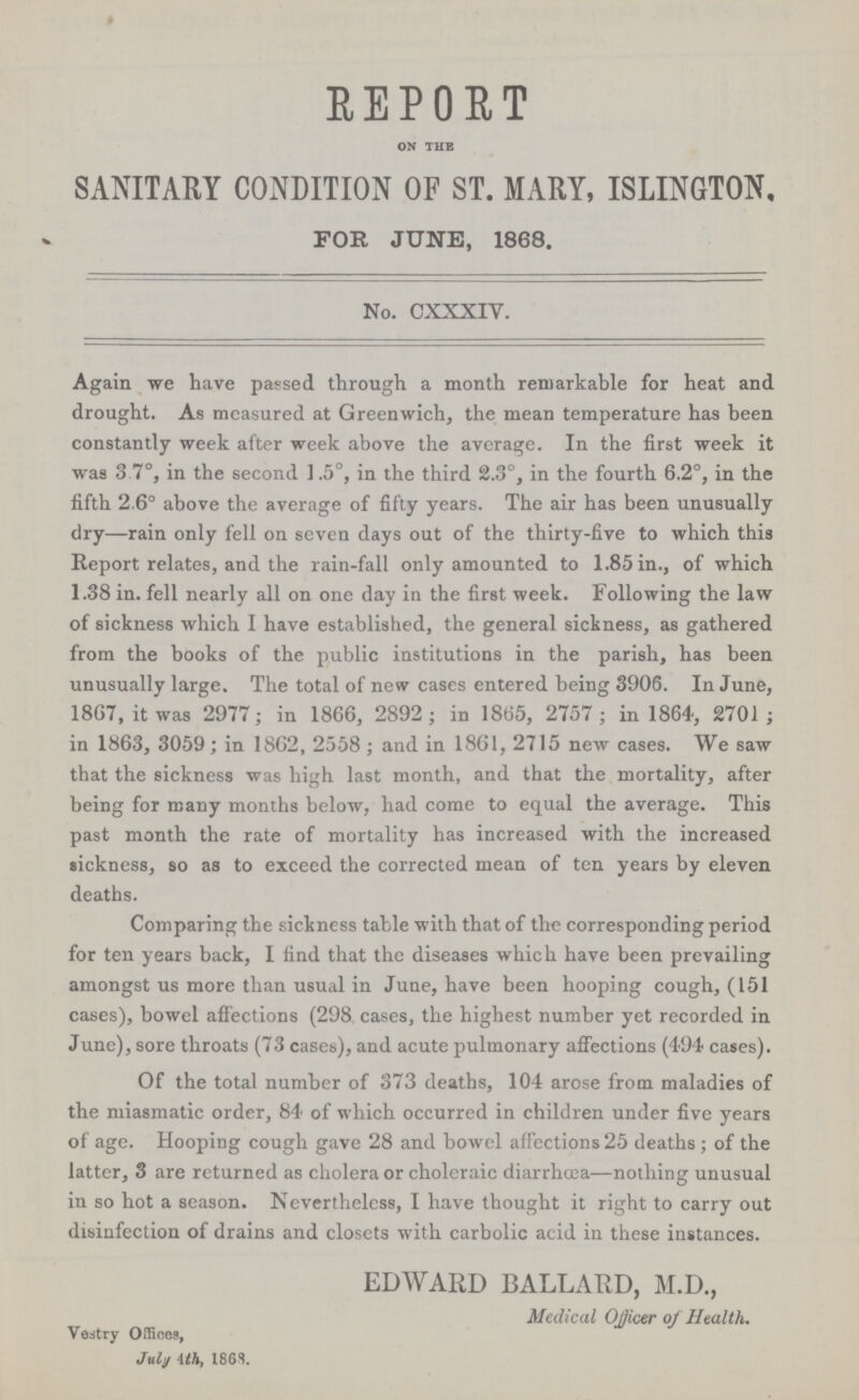 REPORT on the SANITARY CONDITION OF ST. MARY, ISLINGTON, FOR JUNE, 1868. No. CXXXIV. Again we have passed through a month remarkable for heat and drought. As measured at Greenwich, the mean temperature has been constantly week after week above the average. In the first week it was 3.7°, in the second 1.5°, in the third 2.3°, in the fourth 6.2°, in the fifth 2.6° above the average of fifty years. The air has been unusually dry—rain only fell on seven days out of the thirty-five to which this Report relates, and the rain-fall only amounted to 1.85 in., of which 1.38 in. fell nearly all on one day in the first week. Following the law of sickness which I have established, the general sickness, as gathered from the books of the public institutions in the parish, has been unusually large. The total of new cases entered being 3906. In June, 1867, it was 2977; in 1866, 2892; in 1865, 2757; in 1864, 2701; in 1863, 3059 ; in 1862, 2558 ; and in 1861, 2715 new cases. We saw that the sickness was high last month, and that the mortality, after being for many months below, had come to equal the average. This past month the rate of mortality has increased with the increased sickness, so as to exceed the corrected mean of ten years by eleven deaths. Comparing the sickness table with that of the corresponding period for ten years back, I find that the diseases which have been prevailing amongst us more than usual in June, have been hooping cough, (151 cases), bowel affections (298 cases, the highest number yet recorded in June), sore throats (73 cases), and acute pulmonary affections (494 cases). Of the total number of 373 deaths, 104 arose from maladies of the miasmatic order, 84 of which occurred in children under five years of age. Hooping cough gave 28 and bowel affections 25 deaths; of the latter, 3 are returned as cholera or choleraic diarrhoea—nothing unusual in so hot a season. Nevertheless, I have thought it right to carry out disinfection of drains and closets with carbolic acid in these instances. EDWARD BALLARD, M.D., Medical Officer of Health. Vestry Offices, July 4th, 186S.