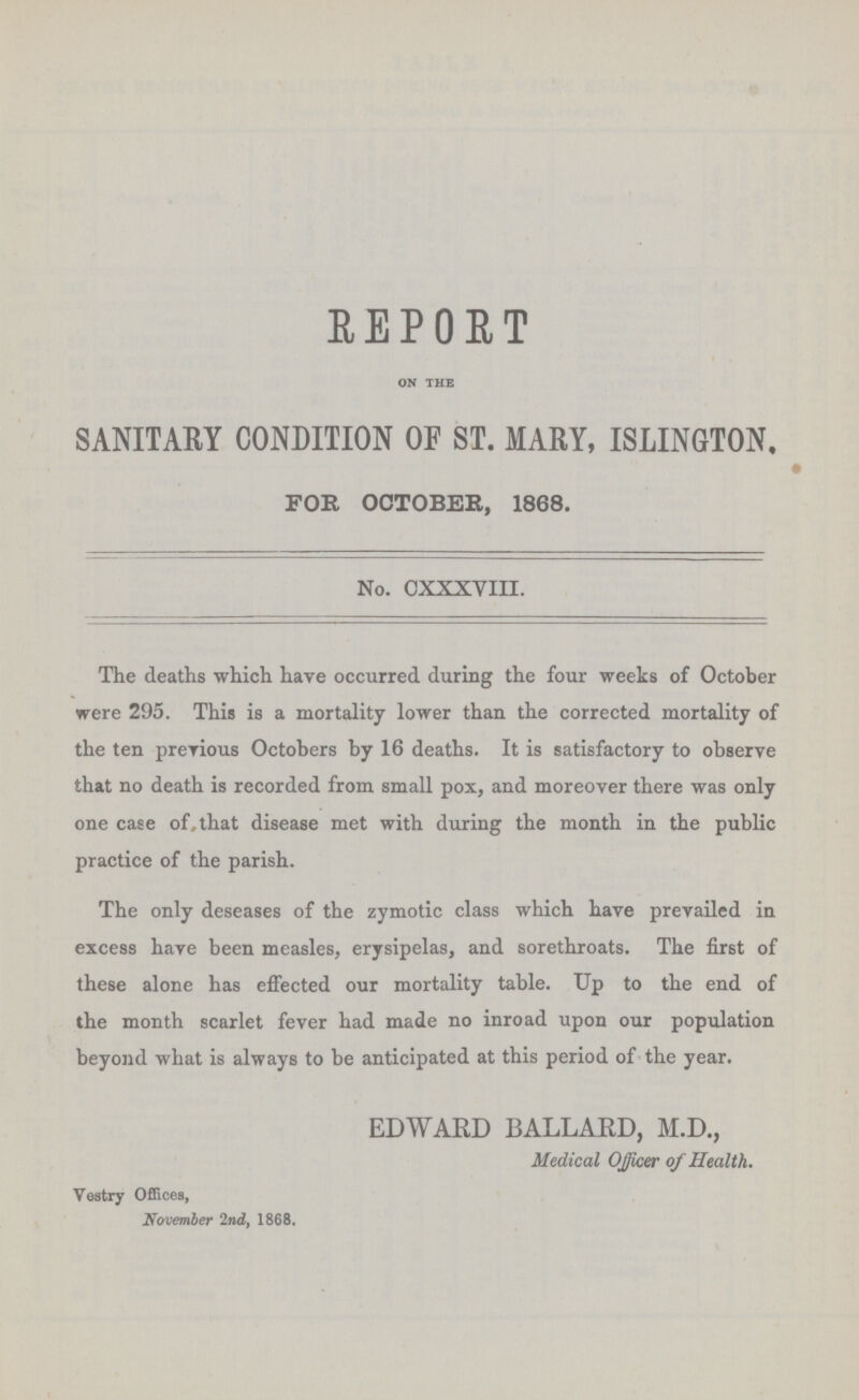 REPORT ON THE SANITARY CONDITION OF ST. MARY, ISLINGTON, FOR OCTOBER, 1868. No. CXXXVIII. The deaths which have occurred during the four weeks of October were 295. This is a mortality lower than the corrected mortality of the ten previous Octobers by 16 deaths. It is satisfactory to observe that no death is recorded from small pox, and moreover there was only one case of, that disease met with during the month in the public practice of the parish. The only deseases of the zymotic class which have prevailed in excess have been measles, erysipelas, and sorethroats. The first of these alone has effected our mortality table. Up to the end of the month scarlet fever had made no inroad upon our population beyond what is always to be anticipated at this period of the year. EDWARD BALLARD, M.D., Medical Officer of Health. Vestry Offices, November 2nd, 1868.