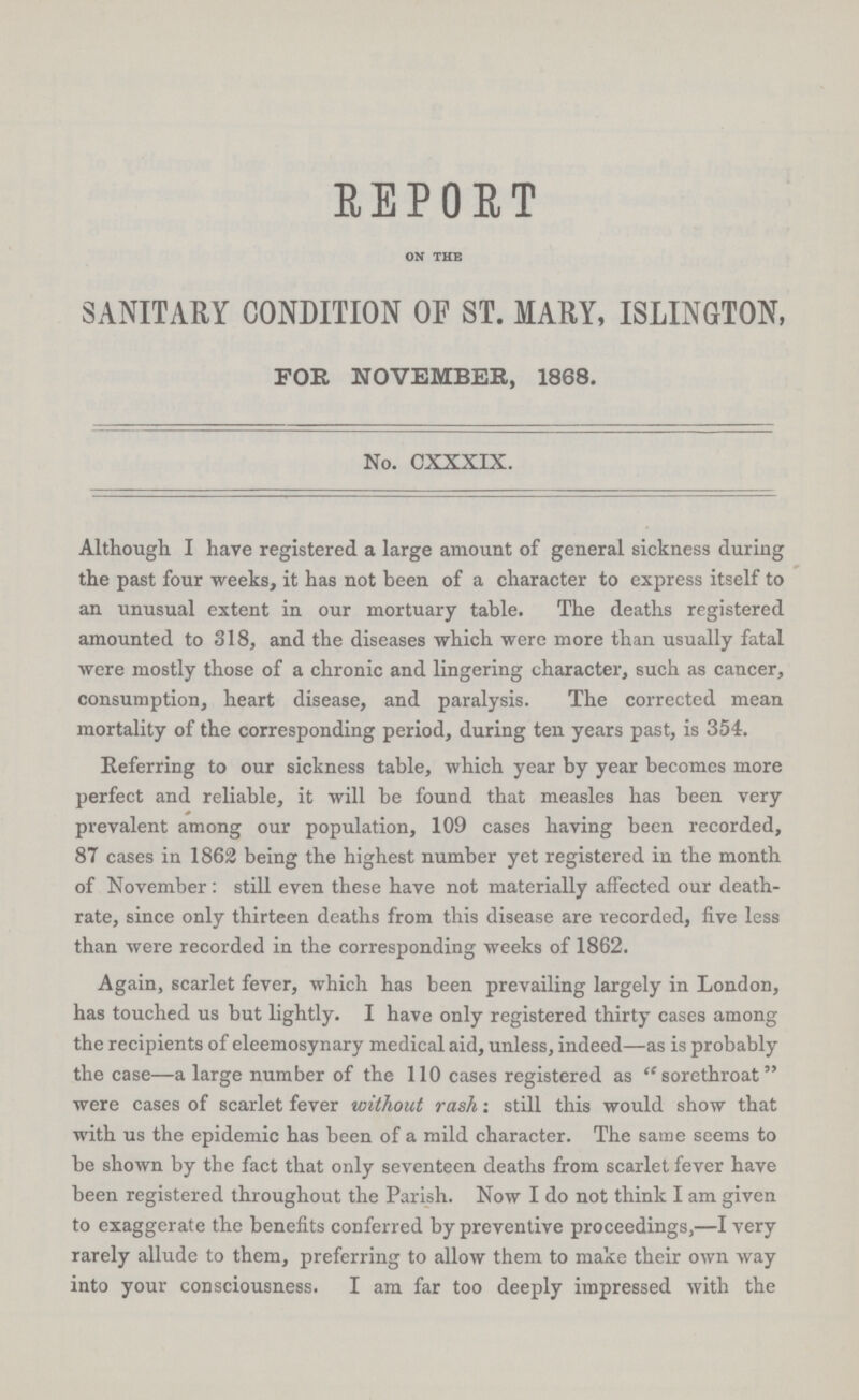 REPORT ON THE SANITARY CONDITION OF ST. MARY, ISLINGTON, FOR NOVEMBER, 1868. No. CXXXIX. Although I have registered a large amount of general sickness during the past four weeks, it has not been of a character to express itself to an unusual extent in our mortuary table. The deaths registered amounted to 318, and the diseases which were more than usually fatal were mostly those of a chronic and lingering character, such as cancer, consumption, heart disease, and paralysis. The corrected mean mortality of the corresponding period, during ten years past, is 354. Referring to our sickness table, which year by year becomes more perfect and reliable, it will be found that measles has been very prevalent among our population, 109 cases having been recorded, 87 cases in 1862 being the highest number yet registered in the month of November: still even these have not materially affected our death rate, since only thirteen deaths from this disease are recorded, five less than were recorded in the corresponding weeks of 1862. Again, scarlet fever, which has been prevailing largely in London, has touched us but lightly. I have only registered thirty cases among the recipients of eleemosynary medical aid, unless, indeed—as is probably the case—a large number of the 110 cases registered as ''sorethroat were cases of scarlet fever without rash: still this would show that with us the epidemic has been of a mild character. The same seems to be shown by the fact that only seventeen deaths from scarlet fever have been registered throughout the Parish. Now I do not think I am given to exaggerate the benefits conferred by preventive proceedings,—I very rarely allude to them, preferring to allow them to make their own way into your consciousness. I am far too deeply impressed with the