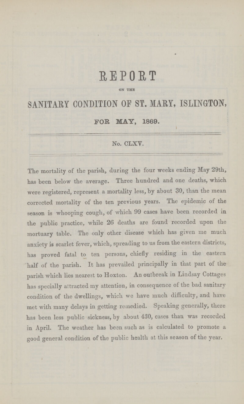 REPORT on the SANITARY CONDITION OF ST. MARY, ISLINGTON, FOR MAY, 1869. No. CLXV. The mortality of the parish, during the four weeks ending May 29th, has been below the average. Three hundred and one deaths, which were registered, represent a mortality less, by about 30, than the mean corrected mortality of the ten previous years. The epidemic of the season is whooping cough, of which 99 cases have been recorded in the public practice, while 26 deaths are found recorded upon the mortuary table. The only other disease which has given me much anxiety is scarlet fever, which, spreading to us from the eastern districts, has proved fatal to ten persons, chiefly residing in the eastern half of the parish. It has prevailed principally in that part of the parish which lies nearest to Hoxton. An outbreak in Lindsay Cottages has specially attracted my attention, in consequence of the bad sanitary condition of the dwellings, which we have much difficulty, and have met with many delays in getting remedied. Speaking generally, there has been less public sickness, by about 430, cases than was recorded in April. The weather has been such as is calculated to promote a good general condition of the public health at this season of the year.