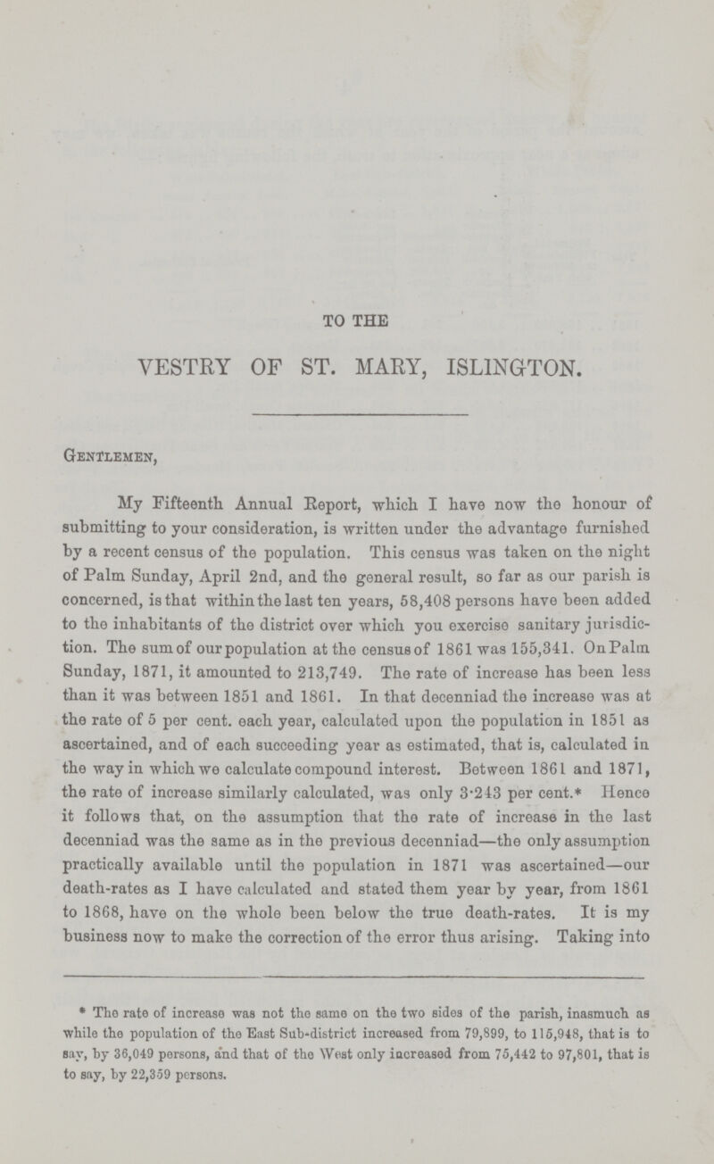 TO THE VESTRY OF ST. MARY, ISLINGTON. Gentlemen, My Fifteenth Annual Eeport, which. I have now the honour of submitting to your consideration, is written under the advantage furnished by a recent census of the population. This census was taken on the night of Palm Sunday, April 2nd. and the general result, so far as our parish is concerned, is that within the last ten years, 58,408 persons have been added to the inhabitants of the district over which you exercise sanitary jurisdic tion. The sum of our population at the census of 1861 was 155,341. On Palm Sunday, 1871, it amounted to 213,749. The rate of increase has been less than it was between 1851 and 1861. In that decenniad the increase was at the rate of 5 per cent. each year, calculated upon the population in 1851 as ascertained, and of each succeeding year as estimated, that is, calculated in the way in which we calculate compound interest. Between 1861 and 1871, the rate of increase similarly calculated, was only 3.243 per cent.* Hence it follows that, on the assumption that the rate of increase in the last decenniad was the same as in the previous decenniad—the only assumption practically available until the population in 1871 was ascertained—our death-rates as I have calculated and stated them year by year, from 1861 to 1868, have on the whole been below the true death-rates. It is my business now to make the correction of the error thus arising. Taking into * The rate of increase was not the same on the two sides of the parish, inasmuch as while the population of the East Sub-district increased from 79,899, to 115,948, that is to say, by 36,049 persons, and that of the West only increased from 75,442 to 97,801, that is to say, by 22,359 persons.