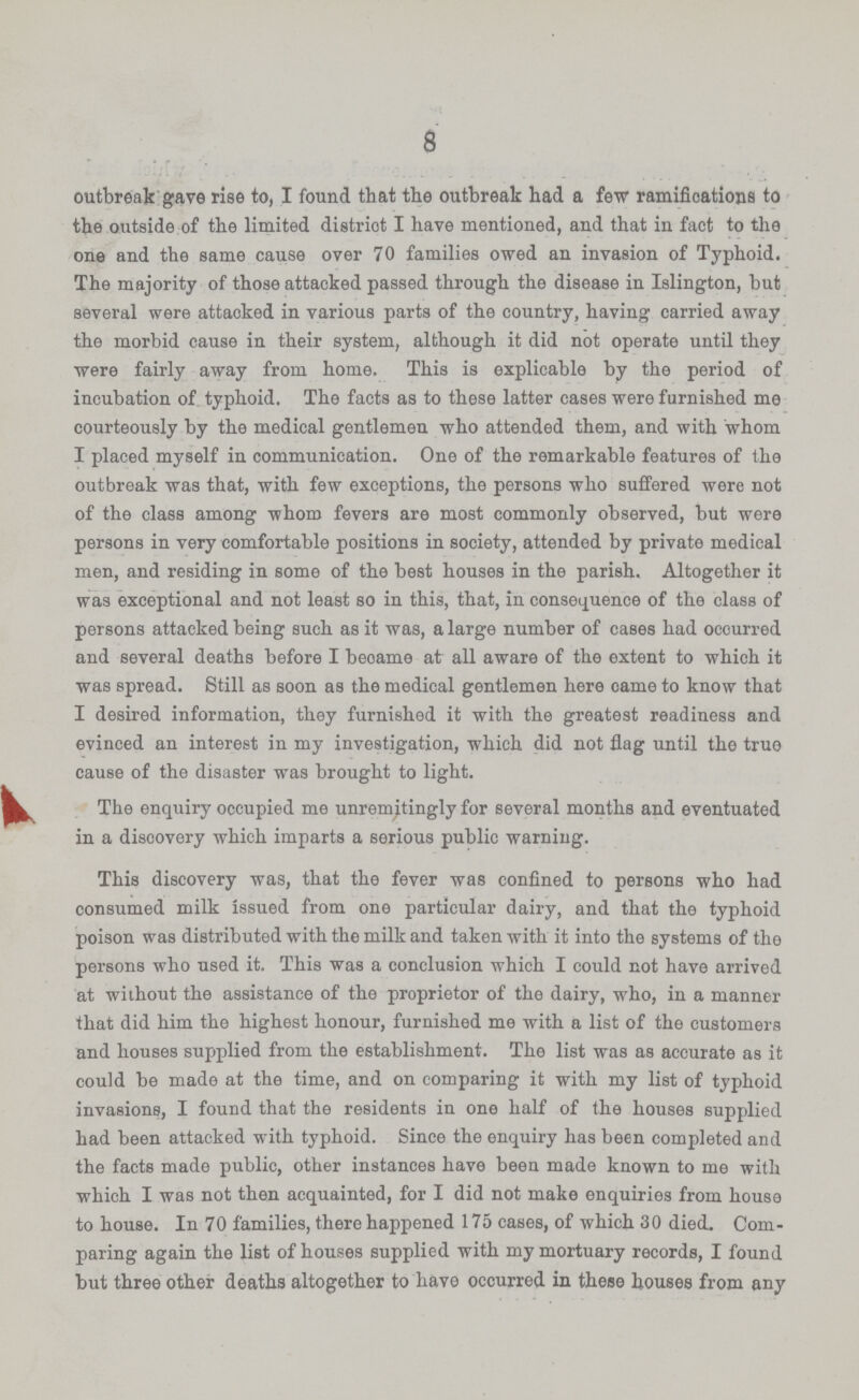 8 outbreak gave rise to, I found that the outbreak had a few ramifications to the outside of the limited distriot I have mentioned, and that in fact to the one and the same cause over 70 families owed an invasion of Typhoid. The majority of those attacked passed through the disease in Islington, but several were attaoked in various parts of the country, having carried away the morbid cause in their system, although it did not operate until they were fairly away from home. This is explicable by the period of incubation of typhoid. The facts as to these latter cases were furnished me courteously by the medical gentlemen who attended them, and with whom I placed myself in communication. One of the remarkable features of the outbreak was that, with few exceptions, the persons who suffered were not of the class among whom fevers are most commonly observed, but were persons in very comfortable positions in society, attended by private medical men, and residing in some of the best houses in the parish. Altogether it was exceptional and not least so in this, that, in consequence of the class of persons attacked being such as it was, a large number of cases had occurred and several deaths before I became at all aware of the extent to which it was spread. Still as soon as the medical gentlemen here came to know that I desired information, they furnished it with the greatest readiness and evinced an interest in my investigation, which did not flag until the true cause of the disaster was brought to light. The enquiry occupied me unremitingly for several months and eventuated in a discovery which imparts a serious public warning. This discovery was, that the fever was confined to persons who had consumed milk issued from one particular dairy, and that the typhoid poison was distributed with the milk and taken with it into the systems of the persons who used it. This was a conclusion which I could not have arrived at without the assistance of the proprietor of the dairy, who, in a manner that did him the highest honour, furnished me with a list of the customers and houses supplied from the establishment. The list was as accurate as it could be made at the time, and on comparing it with my list of typhoid invasions, I found that the residents in one half of the houses supplied had been attacked with typhoid. Since the enquiry has been completed and the facts made public, other instances have been made known to me with which I was not then acquainted, for I did not make enquiries from house to house. In 70 families, there happened 175 cases, of which 30 died. Com paring again the list of houses supplied with my mortuary records, I found but three other deaths altogether to have occurred in these houses from any