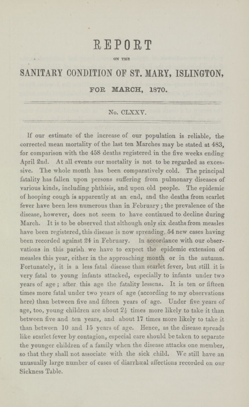 REPORT on the SANITARY CONDITION OF ST. MARY, ISLINGTON, FOR MARCH, 1870. No. CLXXV. If our estimate of the increase of our population is reliable, the corrected mean mortality of the last ten Marches may be stated at 483, for comparison with the 458 deaths registered in the fire weeks ending April 2nd. At all events our mortality is not to be regarded as exces sive. The whole month has been comparatively cold. The principal fatality has fallen upon persons suffering from pulmonary diseases of various kinds, including phthisis, and upon old people. The epidemic of hooping cough is apparently at an end, and the deaths from scarlet fever have been less numerous than in February; the prevalence of the disease, however, does not seem to have continued to decline during March. It is to be observed that although only six deaths from measles have been registered, this disease is now spreading, 54 new cases having been recorded against 24 in February. In accordance with our obser vations in this parish we have to expect the epidemic extension of measles this year, either in the approaching month or in the autumn. Fortunately, it is a less fatal disease than scarlet fever, but still it is very fatal to young infants attacked, especially to infants under two years of age; after this age the fatality lessens. It is ten or fifteen times more fatal under two years of age (according to my observations here) than between five and fifteen years of age. Under five years of age, too, young children are about 2½ times more likely to take it than between five and ten years, and about 17 times more likely to take it than between 10 and 15 years of age. Hence, as the disease spreads like scarlet fever by contagion, especial care should betaken to separate the younger children of a family when the disease attacks one member, so that they shall not associate with the sick child. We still have an unusually large number of cases of diarrheal affections recorded on our Sickness Table.