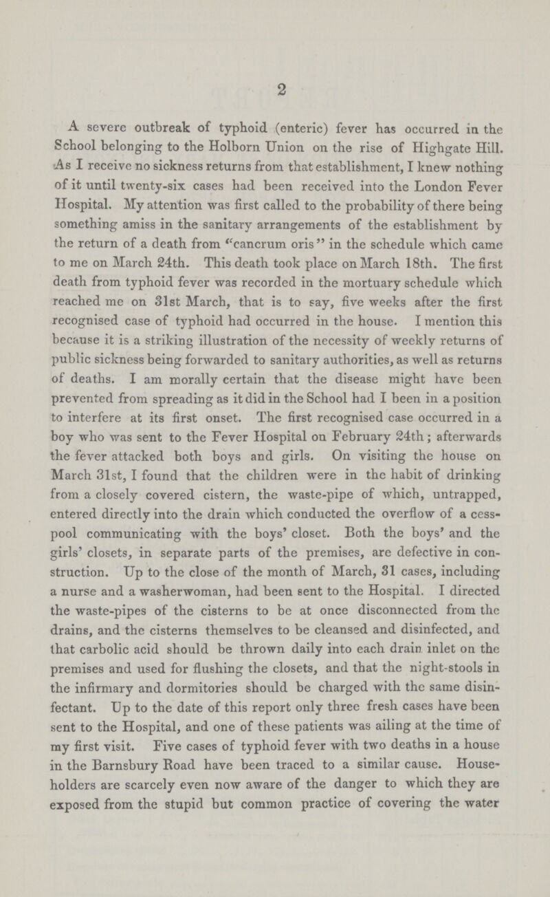 2 A severe outbreak of typhoid (enteric) fever has occurred in the School belonging to the Holborn Union on the rise of Highgate Hill. As I receive no sickness returns from that establishment, I knew nothing of it until twenty-six cases had been received into the London Fever Hospital. My attention was first called to the probability of there being something amiss in the sanitary arrangements of the establishment by the return of a death from cancrum oris in the schedule which came to me on March 24th. This death took place on March 18th. The first death from typhoid fever was recorded in the mortuary schedule which reached me on 31st March, that is to say, five weeks after the first recognised case of typhoid had occurred in the house. I mention this because it is a striking illustration of the necessity of weekly returns of public sickness being forwarded to sanitary authorities, as well as returns of deaths. I am morally certain that the disease might have been prevented from spreading as it did in the School had I been in a position to interfere at its first onset. The first recognised case occurred in a boy who was sent to the Fever Hospital on February 24th; afterwards the fever attacked both boys and girls. On visiting the house on March 31st, I found that the children were in the habit of drinking from a closely covered cistern, the waste-pipe of which, untrapped, entered directly into the drain which conducted the overflow of a cess pool communicating with the boys' closet. Both the boys' and the girls' closets, in separate parts of the premises, are defective in con struction. Up to the close of the month of March, 31 cases, including a nurse and a washerwoman, had been sent to the Hospital. I directed the waste-pipes of the cisterns to be at once disconnected from the drains, and the cisterns themselves to be cleansed and disinfected, and that carbolic acid should be thrown daily into each drain inlet on the premises and used for flushing the closets, and that the night-stools in the infirmary and dormitories should be charged with the same disin fectant. Up to the date of this report only three fresh cases have been sent to the Hospital, and one of these patients was ailing at the time of my first visit. Five cases of typhoid fever with two deaths in a house in the Barnsbury Road have been traced to a similar cause. House holders are scarcely even now aware of the danger to which they are exposed from the stupid but common practice of covering the water