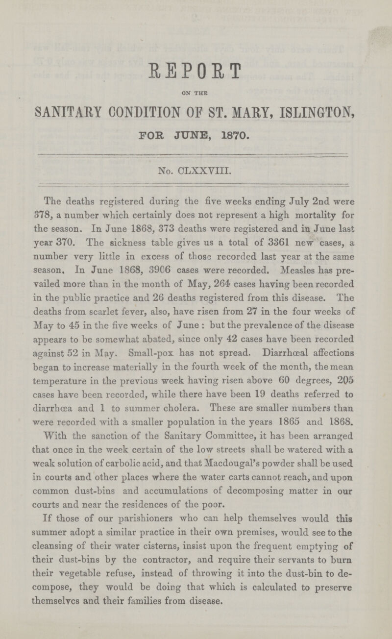 REPORT on the SANITARY CONDITION OF ST. MAM, ISLINGTON, FOR JUNE, 1870. No. CLXXVIII. The deaths registered during the five weeks ending July 2nd were 878, a number which certainly does not represent a high mortality for the season. In June 1868, 373 deaths were registered and in June last year 370. The sickness table gives us a total of 3361 new cases, a number very little in excess of those recorded last year at the same season. In June 1868, 39C6 cases were recorded. Measles has pre vailed more than in the month of May, 264 cases having been recorded in the public practice and 26 deaths registered from this disease. The deaths from scarlet fever, also, have risen from 27 in the four weeks of May to 45 in the five weeks of June : but the prevalence of the disease appears to be somewhat abated, since only 42 cases have been recorded against 52 in May. Small-pox has not spread. Diarrhceal affections began to increase materially in the fourth week of the month, the mean temperature in the previous week having risen above 60 degrees, 205 cases have been recorded, while there have been 19 deaths referred to diarrhoea and 1 to summer cholera. These are smaller numbers than were recorded with a smaller population in the years 1865 and 1868. With the sanction of the Sanitary Committee, it has been arranged that once in the week certain of the low streets shall be watered with a weak solution of carbolic acid, and that Macdougal's powder shall be used in courts and other places where the water carts cannot reach, and upon common dust-bins and accumulations of decomposing matter in our courts and near the residences of the poor. If those of our parishioners who can help themselves would this summer adopt a similar practice in their own premises, would see to the cleansing of their water cisterns, insist upon the frequent emptying of their dust-bins by the contractor, and require their servants to burn their vegetable refuse, instead of throwing it into the dust-bin to de compose, they would be doing that which is calculated to preserve themselvcs and their families from disease.