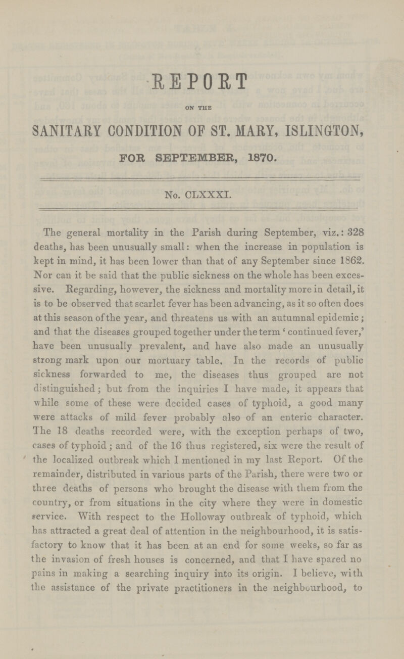 REPORT on the SANITARY CONDITION OF ST. MARY, ISLINGTON, FOE, SEPTEMBER, 1870. No. CLXXXI. The general mortality in the Parish during September, viz.: 328 deaths, has been unusually small: when the increase in population is kept in mind, it has been lower than that of any September since 1862. Nor can it be said that the public sickness on the whole has been exces sive. Kegarding, however, the sickness and mortality more in detail, it is to be observed that scarlet fever has been advancing, as it so often does at this season of the year, and threatens us with an autumnal epidemic; and that the diseases grouped together under the term 'continued fever,' have been unusually prevalent, and have also made an unusually strong mark upon our mortuary table. In the records of public sickness forwarded to me, the diseases thus grouped are not distinguished; but from the inquiries I have made, it appears that while some of these were decided cases of typhoid, a good many were attacks of mild fever probably also of an enteric character. The 18 deaths recorded were, with the exception perhaps of two, cases of typhoid; and of the 16 thus registered, six were the result of the localized outbreak which I mentioned in my last Report. Of the remainder, distributed in various parts of the Parish, there were two or three deaths of persons who brought the disease with them from the country, or from situations in the city where they were in domestic service. With respect to the Holloway outbreak of typhoid, which has attracted a great deal of attention in tbe neighbourhood, it is satis factory to know that it has been at an end for some weeks, so far as the invasion of fresh bouses is concerned, and that I have spared no pr.ins in making a searching inquiry into its origin. I believe, with the assistance of the private practitioners in the neighbourhood, to