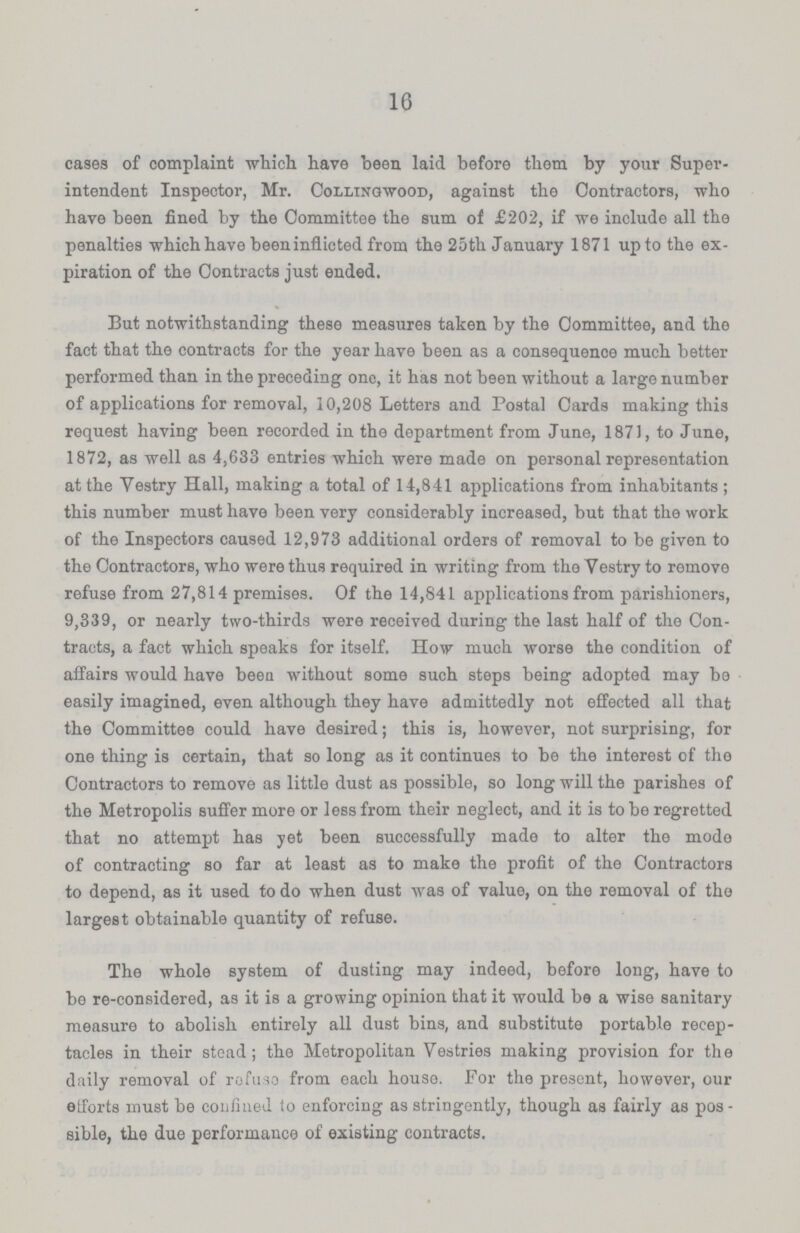 16 cases of complaint which have been laid before them by your Super intendent Inspector, Mr. Collingwood, against the Contractors, who have been fined by the Committee the sum of £202, if we include all the penalties which have beeninflicted from the 25th January 1871 up to the ex piration of the Contracts just ended. But notwithstanding these measures taken by the Committee, and the fact that the contracts for the year have been as a consequence much better performed than in the preceding one, it has not been without a large number of applications for removal, 10,208 Letters and Postal Cards making this request having been recorded in the department from June, 1871, to June, 1872, as well as 4,633 entries which were made on personal representation at the Yestry Hall, making a total of 14,841 applications from inhabitants ; this number must have been very considerably increased, but that the work of the Inspectors caused 12,973 additional orders of removal to be given to the Contractors, who were thus required in writing from the Yestry to remove refuse from 27,814 premises. Of the 14,841 applications from parishioners, 9,339, or nearly two-thirds were received during the last half of the Con tracts, a fact which speaks for itself. How much worse the condition of affairs would have been without some such steps being adopted may be easily imagined, even although they have admittedly not effected all that the Committee could have desired; this is, however, not surprising, for one thing is certain, that so long as it continues to be the interest of the Contractors to remove as little dust as possible, so long will the parishes of the Metropolis suffer more or less from their neglect, and it is to be regretted that no attempt has yet been successfully made to alter the mode of contracting so far at least as to make the profit of the Contractors to depend, as it used to do when dust was of value, on the removal of the largest obtainable quantity of refuse. The whole system of dusting may indeed, before long, have to be re-considered, as it is a growing opinion that it would be a wise sanitary measure to abolish entirely all dust bins, and substitute portable recep tacles in their stead; the Metropolitan Vestries making provision for the daily removal of refuse from each houso. For the present, however, our etforts must be confined to enforcing as stringently, though as fairly as pos sible, the due performance of existing contracts.