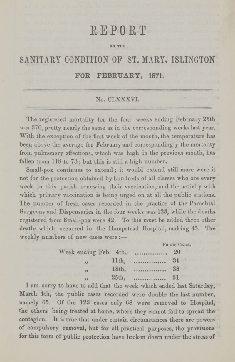 REPORT on the SANITARY CONDITION OF ST. MAM, ISLINGTON FOR FEBRUARY, 1871. No. CLXXXVI. The registered mortality for the four weeks ending February 25th was 370, pretty nearly the same as in the corresponding weeks last year. With the exception of the first week of the month, the temperature has heen above the average for February and correspondingly the mortality from pulmonary affections, which was high in. the previous month, has fallen from 118 to 73; but this is still a high number. Small-pox continues to extend; it would extend still more were it not for the protection obtained by hundreds of all classes who are every week in this parish renewing their vaccination, and the activity with which primary vaccination is being urged on at all the public stations. The number of fresh cases recorded in the practice of the Parochial Surgeons and Dispensaries in the four weeks was 123, while the deaths registered from Small-pox were 42. To this must be added three other deaths which occurred in the Hampstead Hospital, making 45. The weekly numbers of new cases were:— Public Cases. Week ending Feb. 4th, 20 „ 11th, 34 „ 18th, 38 „ 25th, 31 I am sorry to have to add that the week which ended last Saturday, March 4th, the public cases recorded were double the last number, namely 65. Of the 123 cases only 68 were removed to Hospital, the others being treated at home, where they cannot fail to spread the contagion. It is true that under certain circumstances there are powers of compulsory removal, but for all practical purposes, the provisions for this form of public protection have broken down under the stress of