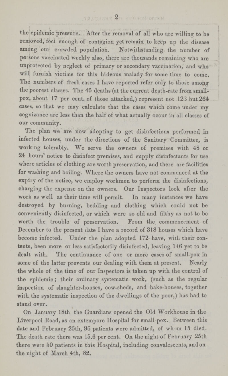 2 | . the epidemic pressure. After the removal of all who are willing to be removed, foci enough of contagion yet remain to keep up the disease among our crowded population. Notwithstanding the number of persons vaccinated Weekly also, there are thousands remaining who are unprotected by neglect of primary or secondary vaccination, and who will furnish victims for this hideous malady for some time to come. The numbers of fresh cases I have reported refer only to those among the poorest classes. The 45 deaths (at the current death-rate from small pox, about 17 per cent, of those attacked,) represent not 123 but 264 cases, so that we may calculate that the cases which come under my cognizance are less than the half of what actually occur in all classes of our community. The plan we are now adopting to get disinfections performed in infected houses, under the directions of the Sanitary Committee, is working tolerably. We serve the owners of premises with 48 or 24 hours' notice to disinfect premises, and supply disinfectants for use where articles of clothing are worth preservation, and there are facilities for washing and boiling. Where the owners have not commenced at the expiry of the notice, we employ workmen to perform the disinfections, charging the expense on the owners. Our Inspectors look after the work as well as their time will permit. In many instances we have destroyed by burning, bedding and clothing which could not be conveniently disinfected, or which were so old and filthy as not to be worth the trouble of preservation. From the commencement of December to the present date I have a record of 318 houses which have become infected. Under the plan adopted 172 have, with their con tents, been more or less satisfactorily disinfected, leaving 146 yet to be dealt with. The continuance of one or more cases of small-pox in some of the latter prevents our dealing with them at present. Nearly the whole of the time of our Inspectors is taken up with the control of the epidemic; their ordinary systematic work, (such as the regular inspection of slaughter-houses, cow-sheds, and bake-houses, together with the systematic inspection of the dwellings of the poor,) has had to stand over. On January 18th the Guardians opened the Old Workhouse in the Liverpool Road, as an extempore Hospital for small pox. Between this date and February 25th, 96 patients were admitted, of whim 15 died. The death rate there was 15.6 per cent. On the night of February 25th there were 50 patients in this Hospital, including convalescents, and on the night of March 4th, 82.