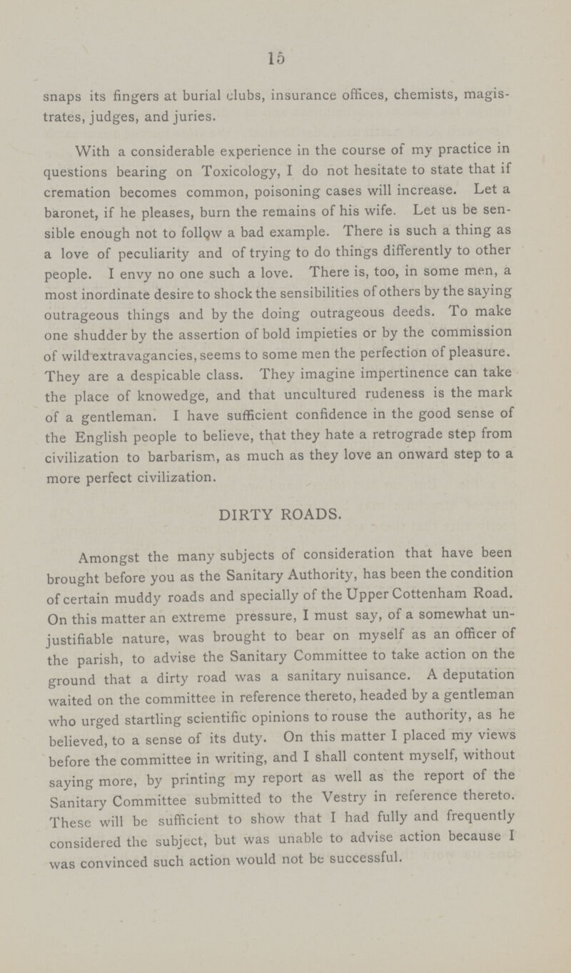 15 snaps its fingers at burial clubs, insurance offices, chemists, magis trates, judges, and juries. With a considerable experience in the course of my practice in questions bearing on Toxicology, I do not hesitate to state that if cremation becomes common, poisoning cases will increase. Let a baronet, if he pleases, burn the remains of his wife. Let us be sen sible enough not to follow a bad example. There is such a thing as a love of peculiarity and of trying to do things differently to other people. I envy no one such a love. There is, too, in some men, a most inordinate desire to shock the sensibilities of others by the saying outrageous things and by the doing outrageous deeds. To make one shudder by the assertion of bold impieties or by the commission of wild extravagancies, seems to some men the perfection of pleasure. They are a despicable class. They imagine impertinence can take the place of knowedge, and that uncultured rudeness is the mark of a gentleman. I have sufficient confidence in the good sense of the English people to believe, that they hate a retrograde step from civilization to barbarism, as much as they love an onward step to a more perfect civilization. DIRTY ROADS. Amongst the many subjects of consideration that have been brought before you as the Sanitary Authority, has been the condition of certain muddy roads and specially of the Upper Cottenham Road. On this matter an extreme pressure, I must say, of a somewhat un justifiable nature, was brought to bear on myself as an officer of the parish, to advise the Sanitary Committee to take action on the ground that a dirty road was a sanitary nuisance. A deputation waited on the committee in reference thereto, headed by a gentleman who urged startling scientific opinions to rouse the authority, as he believed, to a sense of its duty. On this matter I placed my views before the committee in writing, and I shall content myself, without saying more, by printing my report as well as the report of the Sanitary Committee submitted to the Vestry in reference thereto. These will be sufficient to show that I had fully and frequently considered the subject, but was unable to advise action because I was convinced such action would not be successful.