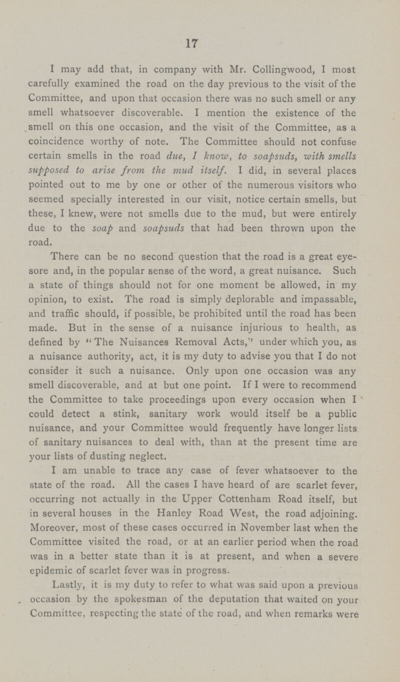 17 I may add that, in company with Mr. Collingwood, I moat carefully examined the road on the day previous to the visit of the Committee, and upon that occasion there was no such smell or any smell whatsoever discoverable. I mention the existence of the smell on this one occasion, and the visit of the Committee, as a coincidence worthy of note. The Committee should not confuse certain smells in the road due, I know, to soapsuds, with smells supposed to arise from the mud itself. I did, in several places pointed out to me by one or other of the numerous visitors who seemed specially interested in our visit, notice certain smells, but these, I knew, were not smells due to the mud, but were entirely due to the soap and soapsuds that had been thrown upon the road. There can be no second question that the road is a great eye sore and, in the popular sense of the word, a great nuisance. Such a state of things should not for one moment be allowed, in my opinion, to exist. The road is simply deplorable and impassable, and traffic should, if possible, be prohibited until the road has been made. But in the sense of a nuisance injurious to health, as defined by  The Nuisances Removal Acts,'' under which you, as a nuisance authority, act, it is my duty to advise you that I do not consider it such a nuisance. Only upon one occasion was any smell discoverable, and at but one point. If I were to recommend the Committee to take proceedings upon every occasion when I could detect a stink, sanitary work would itself be a public nuisance, and your Committee would frequently have longer lists of sanitary nuisances to deal with, than at the present time are your lists of dusting neglect. I am unable to trace any case of fever whatsoever to the state of the road. All the cases I have heard of are scarlet fever, occurring not actually in the Upper Cottenham Road itself, but in several houses in the Hanley Road West, the road adjoining. Moreover, most of these cases occurred in November last when the Committee visited the road, or at an earlier period when the road was in a better state than it is at present, and when a severe epidemic of scarlet fever was in progress. Lastly, it is my duty to refer to what was said upon a previous occasion by the spokesman of the deputation that waited on your Committee, respecting the state of the road, and when remarks were