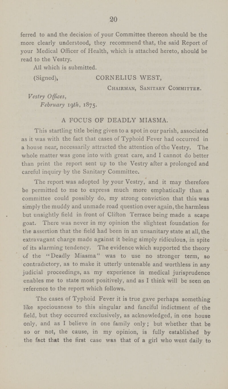 20 ferred to and the decision of your Committee thereon should be the more clearly understood, they recommend that, the said Report of your Medical Officer of Health, which is attached hereto, should be read to the Vestry. All which is submitted. (Signed), CORNELIUS WEST, Chairman, Sanitary Committee. Vestry Offices, February 19th, 1875. A FOCUS OF DEADLY MIASMA. This startling title being given to a spot in our parish, associated as it was with the fact that cases of Typhoid Fever had occurred in a house near, necessarily attracted the attention of the Vestry. The whole matter was gone into with great care, and I cannot do better than print the report sent up to the Vestry after a prolonged and careful inquiry by the Sanitary Committee. The report was adopted by your Vestry, and it may therefore be permitted to me to express much more emphatically than a committee could possibly do, my strong conviction that this was simply the muddy and unmade road question over again, the harmless but unsightly field in front of Clifton Terrace being made a scape goat. There was never in my opinion the slightest foundation for the assertion that the field had been in an unsanitary state at all, the extravagant charge made against it being simply ridiculous, in spite of its alarming tendency. The evidence which supported the theory of the Deadly Miasma was to use no stronger term, so contradictory, as to make it utterly untenable and worthless in any judicial proceedings, as my experience in medical jurisprudence enables me to state most positively, and as I think will be seen on reference to the report which follows. The cases of Typhoid Fever it is true gave perhaps something like speciousness to this singular and fanciful indictment of the field, but they occurred exclusively, as acknowledged, in one house only, and as I believe in one family only; but whether that be so or not, the cause, in my opinion, is fully established by the fact that the first case was that of a girl who went daily to