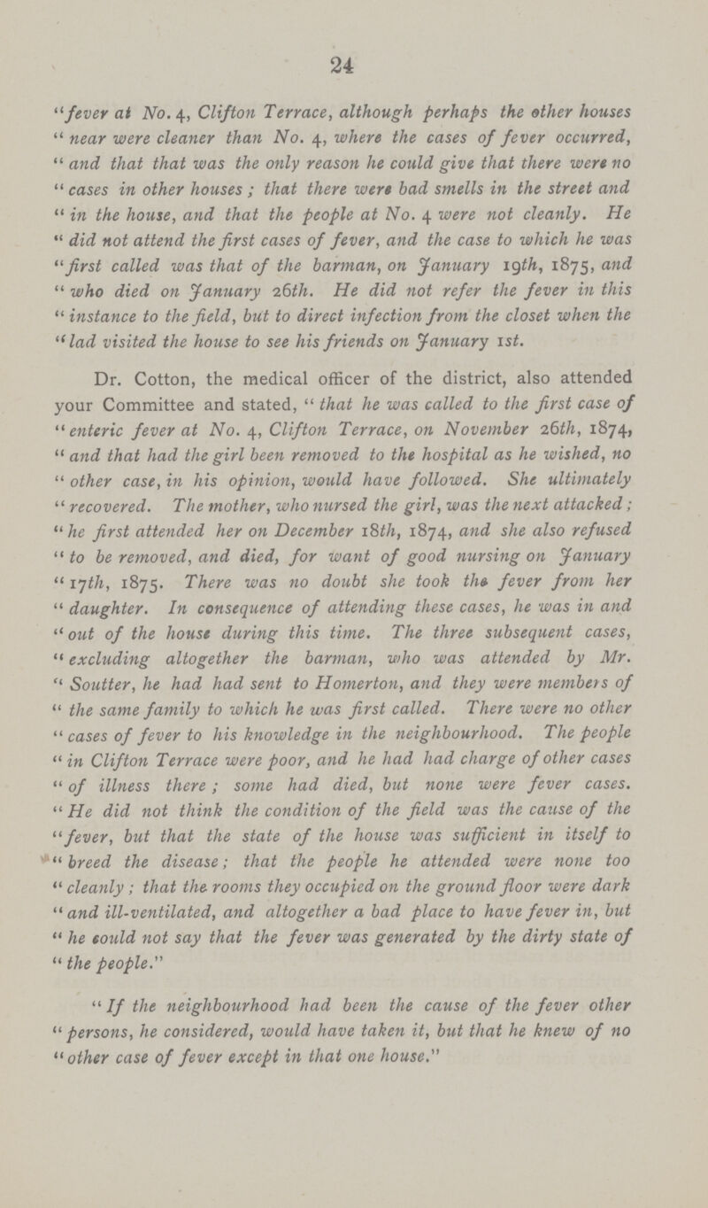 24 fever at No. 4, Clifton Terrace, although perhaps the other houses near were cleaner than No. 4, where the cases of fever occurred, and that that was the only reason he could give that there were no cases in other houses ; that there were bad smells in the street and in the house, and that the people at No. 4 were not cleanly. He did not attend the first cases of fever, and the case to which he was first called was that of the barman, on January 19th, 1875, and who died on January 26th. He did not refer the fever in this instance to the field, but to direct infection from the closet when the lad visited the house to see his friends on January 1st. Dr. Cotton, the medical officer of the district, also attended your Committee and stated, that he was called to the first case of enteric fever at No. 4, Clifton Terrace, on November 26th, 1874, and that had the girl been removed to the hospital as he wished, no other case, in his opinion, would have followed. She ultimately recovered. The mother, who nursed the girl, was the next attacked; he first attended her on December 18th, 1874, and she also refused to be removed, and died, for want of good nursing on January 17th, 1875. There was no doubt she took the fever from her daughter. In consequence of attending these cases, he was in and out of the house during this time. The three subsequent cases, excluding altogether the barman, who was attended by Mr. Soutter, he had had sent to Homerton, and they were members of the same family to which he was first called. There were no other cases of fever to his knowledge in the neighbourhood. The people in Clifton Terrace were poor, and he had had charge of other cases of illness there; some had died, but none were fever cases. He did not think the condition of the field was the cause of the fever, but that the state of the house was sufficient in itself to breed the disease; that the people he attended were none too cleanly; that the rooms they occupied on the ground floor were dark and ill-ventilated, and altogether a bad place to have fever in, but he could not say that the fever was generated by the dirty state of the people. If the neighbourhood had been the cause of the fever other persons, he considered, would have taken it, but that he knew of no other case of fever except in that one house.