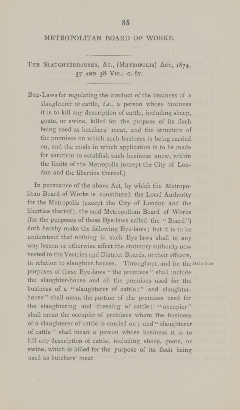 35 METROPOLITAN BOARD OF WORKS. The Slaughterhouses, &c., (Metropolis) Act, 1874, 37 and 38 Vic., c. 67. BYE.Laws for regulating the conduct of the business of a slaughterer ot cattle, i.e., a person whose business it is to kill any description of cattle, including sheep, goats, or swine, killed for the purpose of its flesh being used as butchers' meat, and the structure of the premises on which such business is being carried on, and the mode in which application is to be made for sanction to establish such business anew, within the limits of the Metropolis (except the City of Lon don and the liberties thereof.) In pursuance of the above Act, by which the Metropo litan Board of Works is constituted the Local Authority for the Metropolis (except the City of London and the liberties thereof), the said Metropolitan Board of Works (for the purposes of these Bye.laws called the Board) doth hereby make the following Bye.laws ; but it is to be understood that nothing in such Bye laws shall in any way lessen or otherwise affect the statutory authority now vested in the Vestries and District Boards, or their officers, in relation to slaughter-houses. Throughout, and for the D';flllltions purposes of these Bye-laws  the premises  shall include the slaughter-house and all the premises used for the business of a  slaughterer of cattle;  and slaughter house  shall mean the portion of the premises used for the slaughtering and dressing of cattle; occupier shall mean the occupier of premises where the business of a slaughterer of cattle is carried on ; and  slaughterer of cattle  shall mean a person whose business it is to kill any description of cattle, including sheep, goats, or swine, which is killed for the purpose of its flesh being used as butchers' meat.