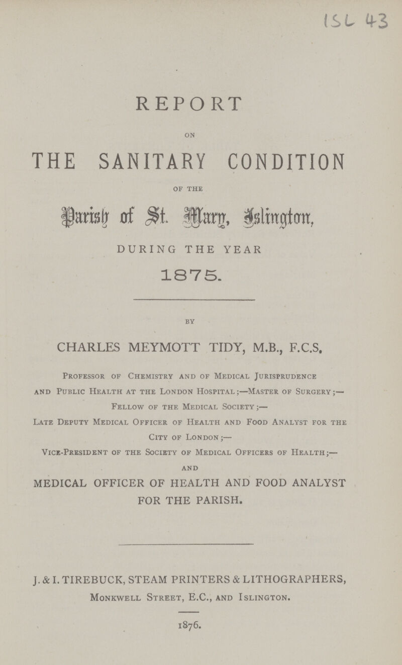 ISL 43 REPORT on THE SANITARY CONDITION of the Parish of St. Mary, Islington, DURING THE YEAR 1875. by CHARLES MEYMOTT TIDY, M.B., F.C.S, Professor of Chemistry and of Medical Jurisprudence and Public Health at the London Hospital;—Master of Surgery;— Fellow of the Medical Society;— Late Deputy Medical Officer of Health and Food Analyst for the City of London;— Vice-President of the Society of Medical Officers of Health;— and MEDICAL OFFICER OF HEALTH AND FOOD ANALYST FOR THE PARISH. J. & I. TIREBUCK, STEAM PRINTERS & LITHOGRAPHERS, Monkwell Street, E.C., and Islington. 1876.