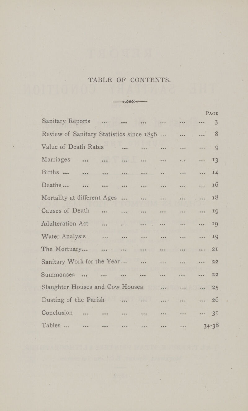 TABLE OF CONTENTS. Page Sanitary Reports 3 Review of Sanitary Statistics since 1856 8 Value of Death Rates 9 Marriages 13 Births 14 Deaths 16 Mortality at different Ages 18 Causes of Death 19 Adulteration Act 19 Water Analysis 19 The Mortuary 21 Sanitary Work for the Year 22 Summonses 22 Slaughter Houses and Cow Houses 25 Dusting of the Parish 26 Conclusion 31 Tables 34-38