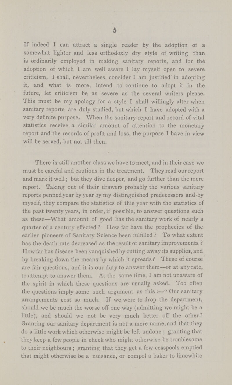5 If indeed I can attract a single reader by the adoption of a somewhat lighter and less orthodoxly dry style of writing than is ordinarily employed in making sanitary reports, and for the adoption of which I am well aware I lay myselt open to severe criticism, I shall, nevertheless, consider I am justified in adopting it, and what is more, intend to continue to adopt it in the future, let criticism be as severe as the several writers please. This must be my apology for a style I shall willingly alter when sanitary reports are duly studied, but which I have adopted with a very definite purpose. When the sanitary report and record of vital statistics receive a similar amount of attention to the monetary report and the records of profit and loss, the purpose I have in view will be served, but not till then. There is still another class we have to meet, and in their case we must be careful and cautious in the treatment. They read our report and mark it well; but they dive deeper, and go further than the mere report. Taking out of their drawers probably the various sanitary reports pennedyear by year by my distinguished predecessors and-by myself, they compare the statistics of this year with the statistics of the past twenty years, in order, if possible, to answer questions such as these—What amount of good has the sanitary work of nearly a quarter of a century effected ? How far have the prophecies of the earlier pioneers of Sanitary Science been fulfilled ? To what extent has the death-rate decreased as the result of sanitary improvements ? How far has disease been vanquished by cutting away its supplies, and by breaking down the means by which it spreads ? These of course are fair questions, and it is our duty to answer them—or at any rate, to attempt to answer them. At the same time, I am not unaware of the spirit in which these questions are usually asked. Too often the questions imply some such argument as this:— Our sanitary arrangements cost so much. If we were to drop the department, should we be much the worse off one way (admitting we might be a little), and should we not be very much better off the other ? Granting our sanitary department is not a mere name, and that they do a little work which otherwise might be left undone; granting that they keep a few people in check who might otherwise be troublesome to their neighbours; granting that they get a few cesspools emptied that might otherwise be a nuisance, or compel a baker to limewhite