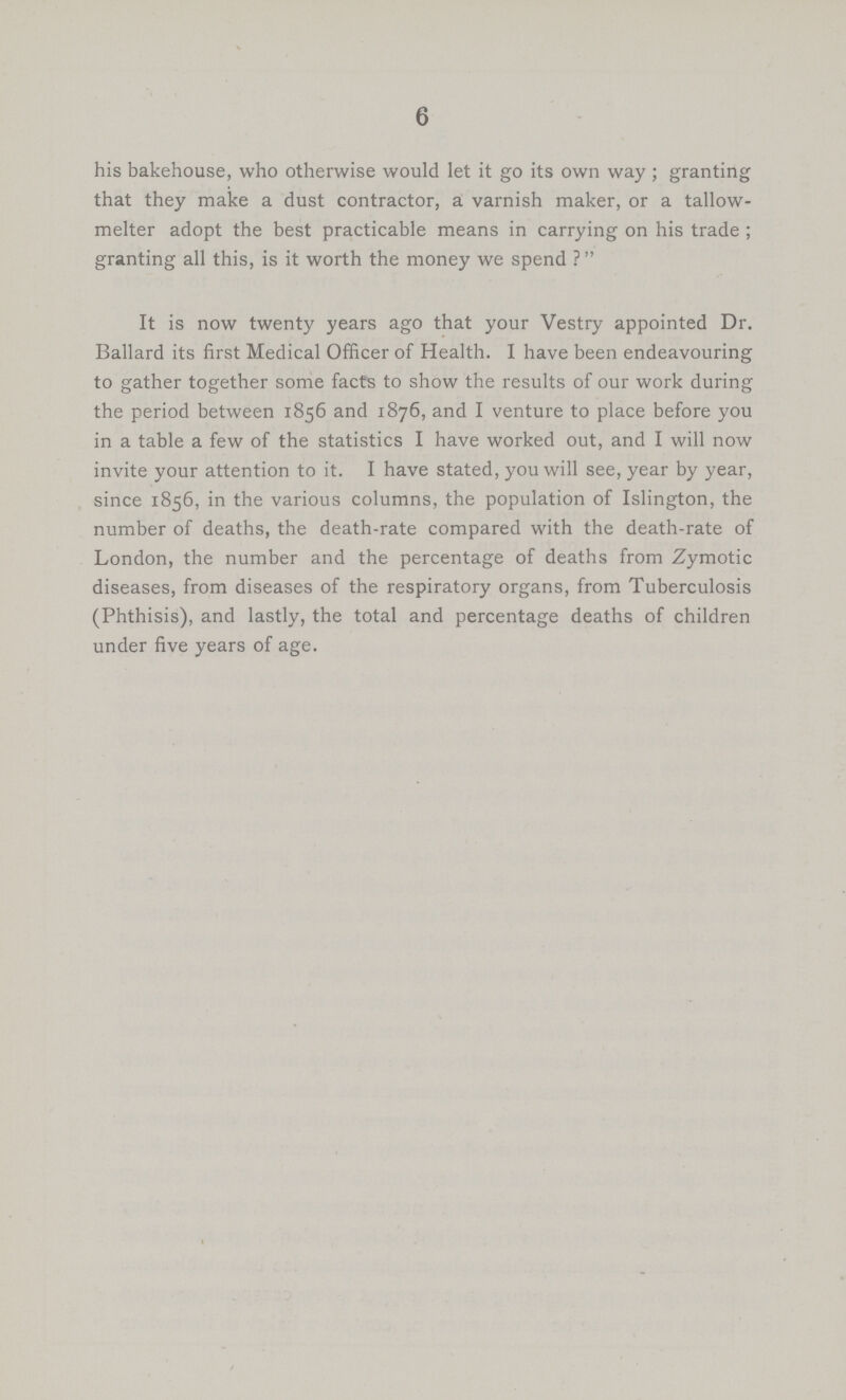 6 his bakehouse, who otherwise would let it go its own way; granting that they make a dust contractor, a varnish maker, or a tallow melter adopt the best practicable means in carrying on his trade; granting all this, is it worth the money we spend ? It is now twenty years ago that your Vestry appointed Dr. Ballard its first Medical Officer of Health. I have been endeavouring to gather together some facts to show the results of our work during the period between 1856 and 1876, and I venture to place before you in a table a few of the statistics I have worked out, and I will now invite your attention to it. I have stated, you will see, year by year, since 1856, in the various columns, the population of Islington, the number of deaths, the death-rate compared with the death-rate of London, the number and the percentage of deaths from Zymotic diseases, from diseases of the respiratory organs, from Tuberculosis (Phthisis), and lastly, the total and percentage deaths of children under five years of age.