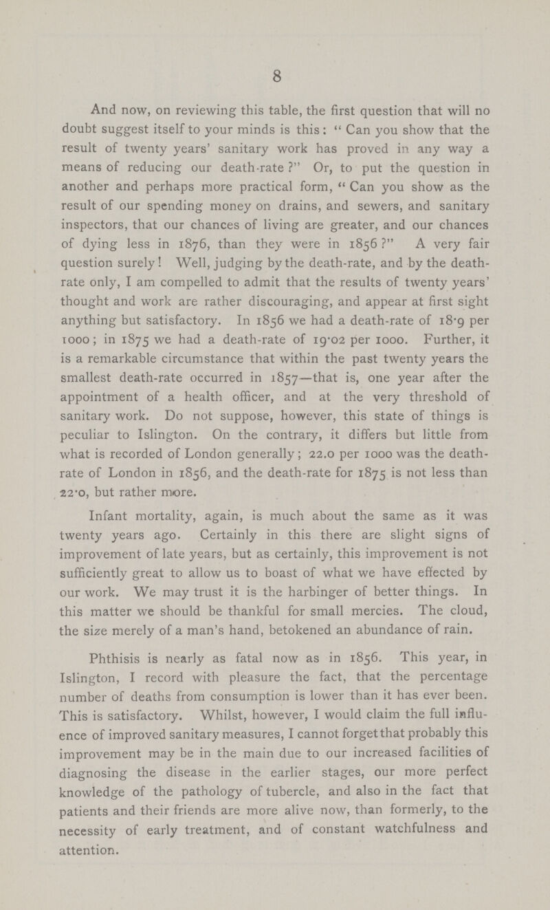 8 And now, on reviewing this table, the first question that will no doubt suggest itself to your minds is this: Can you show that the result of twenty years' sanitary work has proved in any way a means of reducing our death-rate ? Or, to put the question in another and perhaps more practical form, Can you show as the result of our spending money on drains, and sewers, and sanitary inspectors, that our chances of living are greater, and our chances of dying less in 1876, than they were in 1856 ? A very fair question surely ! Well, judging by the death-rate, and by the death rate only, I am compelled to admit that the results of twenty years' thought and work are rather discouraging, and appear at first sight anything but satisfactory. In 1856 we had a death-rate of 18.9 per 1000; in 1875 we had a death-rate of 19.02 per 1000. Further, it is a remarkable circumstance that within the past twenty years the smallest death-rate occurred in 1857—that is, one year after the appointment of a health officer, and at the very threshold of sanitary work. Do not suppose, however, this state of things is peculiar to Islington. On the contrary, it differs but little from what is recorded of London generally; 22.0 per 1000 was the death rate of London in 1856, and the death-rate for 1875 is not less than 22.0, but rather more. Infant mortality, again, is much about the same as it was twenty years ago. Certainly in this there are slight signs of improvement of late years, but as certainly, this improvement is not sufficiently great to allow us to boast of what we have effected by our work. We may trust it is the harbinger of better things. In this matter we should be thankful for small mercies. The cloud, the size merely of a man's hand, betokened an abundance of rain. Phthisis is nearly as fatal now as in 1856. This year, in Islington, I record with pleasure the fact, that the percentage number of deaths from consumption is lower than it has ever been. This is satisfactory. Whilst, however, I would claim the full influ ence of improved sanitary measures, I cannot forget that probably this improvement may be in the main due to our increased facilities of diagnosing the disease in the earlier stages, our more perfect knowledge of the pathology of tubercle, and also in the fact that patients and their friends are more alive now, than formerly, to the necessity of early treatment, and of constant watchfulness and attention.