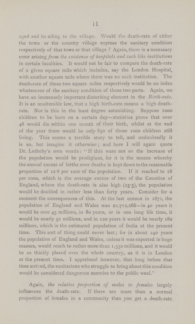 11 aged and its ailing to the village. Would the death-rate of either the town or the country village express the sanitary condition respectively of that town or that village ? Again, there is a necessary error arising/row the existence of hospitals and such like institutions in certain localities. It would not be fair to compare the death-rate of a given square mile which includes, say the London Hospital, with another square mile where there was no such institution. The death-rate of these two square miles respectively would be no index whatsoever of the sanitary condition of those two parts. Again, we have an immensely important disturbing element in the Birth-rate. It is an unalterable law, that a high birth-rate means a high death rate. Nor is this in the least degree astonishing. Suppose 1000 children to be born on a certain day—statistics prove that over 46 would die within one month of their birth, whilst at the end of the year there would be only 850 of those 1000 children still living. This seems a terrible story to tell, and undoubtedly it is so, but imagine it otherwise; and here I will again quote Dr. Letheby's own words: If this were not so the increase of the population would be prodigious, for it is the means whereby the annual excess of births over deaths is kept down tothe reasonable proportion of 12.8 per 1000 of the population. If it reached to 18 per 1000, which is the average excess of two of the Counties of England, where the death-rate is also high (23.5), the population would be doubled in rather less than forty years. Consider for a moment the consequences of this. At the last census in 1871, the population of England and Wales was 22,712,266—in 40 years it would be over 45 millions, in 80 years, or in one long life time, it would be nearly 91 millions, and in 120 years it would be nearly 182 millions, which is the estimated population of India at the present time. This sort of thing could never last; for in about 240 years the population of England and Wales, unless it was exported in huge masses, would reach to rather more than 1,550 millions, and it would be as thickly placed over the whole country, as it is in London at the present time. I apprehend however, that long before that time arrived, the sanitarians who struggle to bring about this condition would be considered dangerous enemies to the public weal. Again, the relative proportion of males to females largely influences the death-rate. If there are more than a normal proportion of females in a community then you get a death-rate