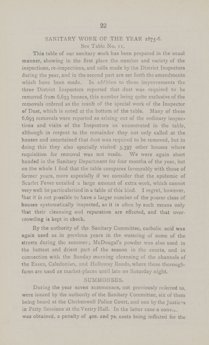 22 SANITARY WORK OF THE YEAR 1875-6. See Table No. 11. This table of our sanitary work has been prepared in the usual manner, showing in the first place the number and variety of the inspections, re-inspections, and calls made by the District Inspectors during the year, and in the second part are set forth the amendments which have been made. In addition to these improvements the three District Inspectors reported that dust was required to be removed from 6,693 houses, this number being quite exclusive of the removals ordered as the result of the special work of the Inspector of Dust, which is noted at the bottom of the table. Many of these 6,693 removals were reported as arising out of the ordinary inspec tions and visits of the Inspectors as enumerated in the table, although in respect to the remainder they not only called at the houses and ascertained that dust was required to be removed, but in doing this they also specially visited 5,397 other houses where requisition for removal was not made. We were again short handed in the Sanitary Department for four months of the year, but on the whole I find that the table compares favourably with those of former years, more especially if we consider that the epidemic of Scarlet Fever entailed a large amount of extra work, which cannot very well be particularised in a table of this kind. I regret, however, that it is not possible to have a larger number of the poorer class of houses systematically inspected, as it is often by such means only that their cleansing and reparation are effected, and that over crowding is kept in check. By the authority of the Sanitary Committee, carbolic acid was again used as in previous years in the watering of some of the streets during the summer; McDougal's powder was also used in the hottest and driest part of the season in the courts, and in connection with the Sunday morning cleansing of the channels of the Essex, Caledonian, and Holloway Roads, where these thorough fares are used as market-places until late on Saturday night. SUMMONSES. During the year seven summonses, not previously referred to, were issued by the authority of the Sanitary Committee, six of them being heard at the Clerkenwell Police Court, and one by the Justices in Petty Sessions at the Vestry Hall. In the latter case a convice was obtained, a penalty of 40s. and 7s. costs being inflicted for the