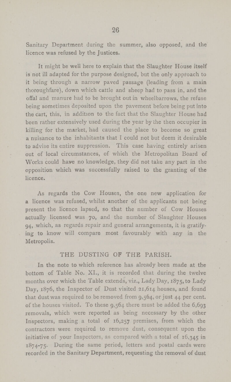 26 Sanitary Department during the summer, also opposed, and the licence was refused by the Justices. It might be well here to explain that the Slaughter House itself is not ill adapted for the purpose designed, but the only approach to it being through a narrow paved passage (leading from a main thoroughfare), down which cattle and sheep had to pass in, and the offal and manure had to be brought out in wheelbarrows, the refuse being sometimes deposited upon the pavement before being put into the cart, this, in addition to the fact that the Slaughter House had been rather extensively used during the year by the then occupier in killing for the market, had caused the place to become so great a nuisance to the inhabitants that I could not but deem it desirable to advise its entire suppression. This case having entirely arisen out of local circumstances, of which the Metropolitan Board of Works could have no knowledge, they did not take any part in the opposition which was successfully raised to the granting of the licence. As regards the Cow Houses, the one new application for a licence was refused, whilst another of the applicants not being present the licence lapsed, so that the number of Cow Houses actually licensed was 70, and the number of Slaughter Houses 94, which, as regards repair and general arrangements, it is gratify ing to know will compare most favourably with any in the Metropolis. THE DUSTING OF THE PARISH. In the note to which reference has already been made at the bottom of Table No. XI., it is recorded that during the twelve months over which the Table extends, viz., Lady Day, 1875, to Lady Day, 1876, the Inspector of Dust visited 21,614 houses, and found that dust was required to be removed from 9,564, or just 44 per cent. of the houses visited. To these 9,564 there must be added the 6,693 removals, which were reported as being necessary by the other Inspectors, making a total of 16,257 premises, from which the contractors were required to remove dust, consequent upon the initiative of your Inspectors, as compared with a total of 16,345 in 1874-75. During the same period, letters and postal cards were recorded in the Sanitary Department, requesting the removal of dust