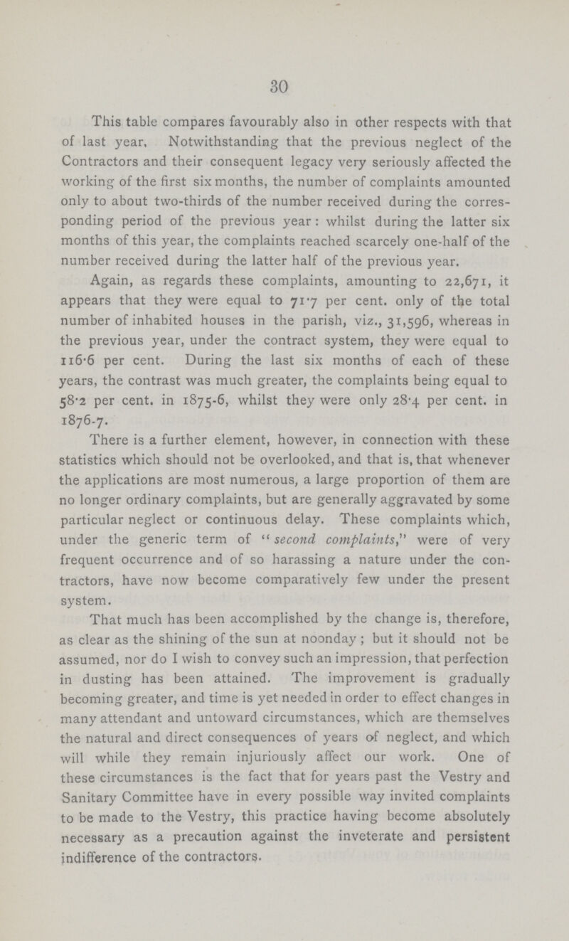 30 This table compares favourably also in other respects with that of last year. Notwithstanding that the previous neglect of the Contractors and their consequent legacy very seriously affected the working of the first six months, the number of complaints amounted only to about two-thirds of the number received during the corres ponding period of the previous year: whilst during the latter six months of this year, the complaints reached scarcely one-half of the number received during the latter half of the previous year. Again, as regards these complaints, amounting to 22,671, it appears that they were equal to 717 per cent. only of the total number of inhabited houses in the parish, viz., 31,596, whereas in the previous year, under the contract system, they were equal to 116.6 per cent. During the last six months of each of these years, the contrast was much greater, the complaints being equal to 58.2 per cent. in 1875-6, whilst they were only 28.4 per cent. in 1876-7. There is a further element, however, in connection with these statistics which should not be overlooked, and that is, that whenever the applications are most numerous, a large proportion of them are no longer ordinary complaints, but are generally aggravated by some particular neglect or continuous delay. These complaints which, under the generic term of second complaints, were of very frequent occurrence and of so harassing a nature under the con tractors, have now become comparatively few under the present system. That much has been accomplished by the change is, therefore, as clear as the shining of the sun at noonday; but it should not be assumed, nor do I wish to convey such an impression, that perfection in dusting has been attained. The improvement is gradually becoming greater, and time is yet needed in order to effect changes in many attendant and untoward circumstances, which are themselves the natural and direct consequences of years of neglect, and which will while they remain injuriously affect our work. One of these circumstances is the fact that for years past the Vestry and Sanitary Committee have in every possible way invited complaints to be made to the Vestry, this practice having become absolutely necessary as a precaution against the inveterate and persistent indifference of the contractors.