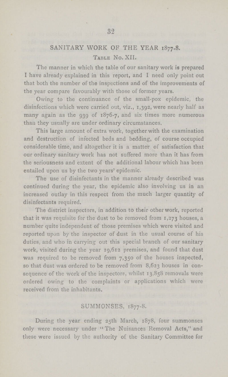 32 SANITARY WORK OF THE YEAR 1877.8. Table No. XII. The manner in which the table of our sanitary work is prepared I have already explained in this report, and I need only point out that both the number of the inspections and of the improvements of the year compare favourably with those of former years. Owing to the continuance of the small-pox epidemic, the disinfections which were carried out, viz., 1,392, were nearly half as many again as the 939 of 1876-7, and six times more numerous than they usually are under ordinary circumstances. This large amount of extra work, together with the examination and destruction of infected beds and bedding, of course occupied considerable time, and altogether it is a matter of satisfaction that our ordinary sanitary work has not suffered more than it has from the seriousness and extent of the additional labour which has been entailed upon us by the two years' epidemic. The use of disinfectants in the manner already described was continued during the year, the epidemic also involving us in an increased outlay in this respect from the much larger quantity of disinfectants required. The district inspectors, in addition to their other work, reported that it was requisite for the dust to be removed from 1,273 houses, a number quite independent of those premises which were visited and reported upon by the inspector of dust in the usual course of his duties, and who in carrying out this special branch of our sanitary work, visited during the year 19,612 premises, and found that dust was required to be removed from 7,350 of the houses inspected, so that dust was ordered to be removed from 8,623 houses in con sequence of the work of the inspectors, whilst 13,858 removals were ordered owing to the complaints or applications which were received from the inhabitants. SUMMONSES, 1877-8. During the year ending 25th March, 1878, four summonses only were necessary under The Nuisances Removal Acts, and these were issued by the authority of the Sanitary Committee for