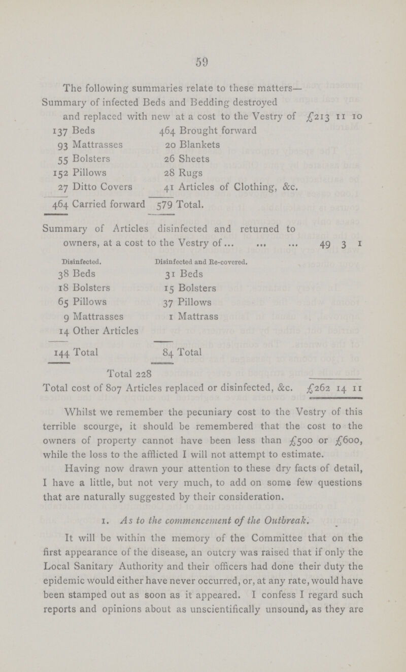 59 The following summaries relate to these matters— Summary of infected Beds and Bedding destroyed and replaced with new at a cost to the Vestry of £213 11 10 137 Beds 464 Brought forward 93 Mattrasses 20 Blankets 55 Bolsters 26 Sheets 152 Pillows 28 Rugs 27 Ditto Covers 41 Articles of Clothing, &c. 464 Carried forward 579 Total. Summary of Articles disinfected and returned to owners, at a cost to the Vestry of 49 3 1 Disinfected. Disinfected and Re-covered. 38 Beds 31 Beds 18 Bolsters 15 Bolsters 65 Pillows 37 Pillows 9 Mattrasses 1 Mattrass 14 Other Articles 144 Total 84 Total Total 228 Total cost of 807 Articles replaced or disinfected, &c. £262 14 11 Whilst we remember the pecuniary cost to the Vestry of this terrible scourge, it should be remembered that the cost to the owners of property cannot have been less than £500 or £600, while the loss to the afflicted I will not attempt to estimate. Having now drawn your attention to these dry facts of detail, I have a little, but not very much, to add on some few questions that are naturally suggested by their consideration. 1. As to the commencement of the Outbreak. It will be within the memory of the Committee that on the first appearance of the disease, an outcry was raised that if only the Local Sanitary Authority and their officers had done their duty the epidemic would either have never occurred, or, at any rate, would have been stamped out as soon as it appeared. I confess I regard such reports and opinions about as unscientifically unsound, as they are