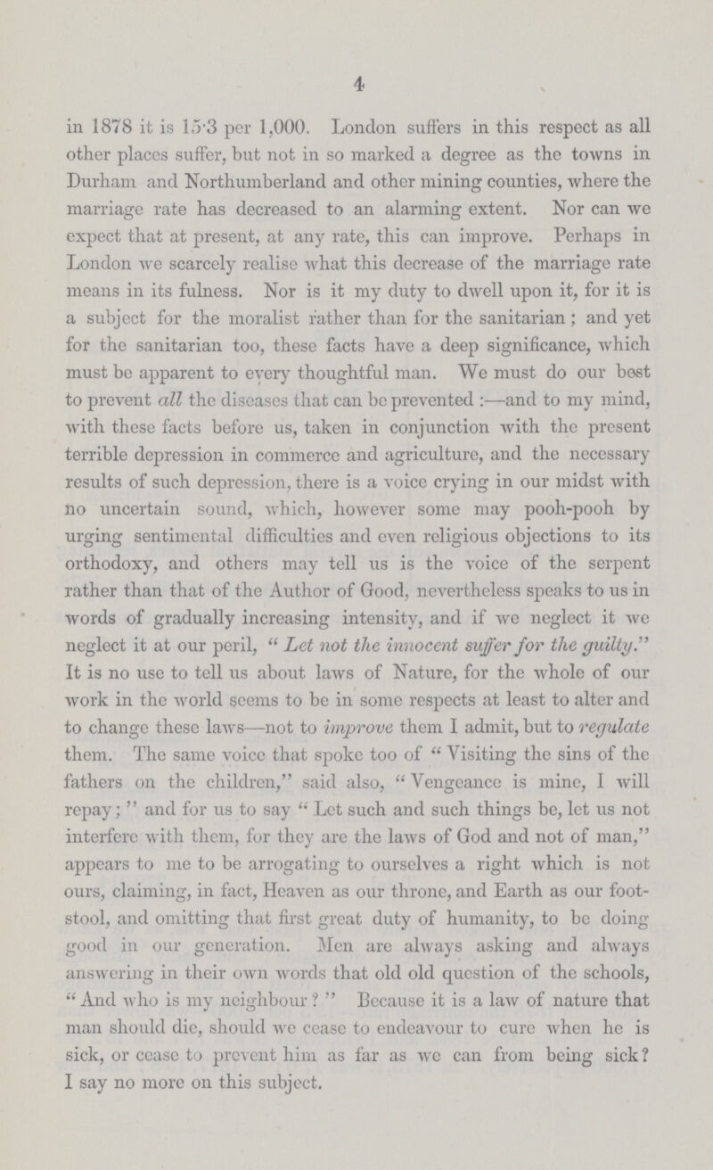 4 in 1878 it is 15.3 per 1,000. London suffers in this respect as all other places suffer, but not in so marked a degree as the towns in Durham and Northumberland and other mining counties, where the marriage rate has decreased to an alarming extent. Nor can we expect that at present, at any rate, this can improve. Perhaps in London we scarcely realise what this decrease of the marriage rate means in its fulness. Nor is it my duty to dwell upon it, for it is a subject for the moralist rather than for the sanitarian; and yet for the sanitarian too, these facts have a deep significance, which must be apparent to every thoughtful man. We must do our best to prevent all the diseases that can be prevented:—and to my mind, with these facts before us, taken in conjunction with the present terrible depression in commerce and agriculture, and the necessary results of such depression, there is a voice crying in our midst with no uncertain sound, which, however some may pooh-pooh by urging sentimental difficulties and even religious objections to its orthodoxy, and others may tell us is the voice of the serpent rather than that of the Author of Good, nevertheless speaks to us in words of gradually increasing intensity, and if we neglect it Ave neglect it at our peril, Let not the innocent suffer for the guilty. It is no use to tell us about laws of Nature, for the whole of our work in the world seems to be in some respects at least to alter and to change these laws—not to improve them I admit, but to regulate them. The same voice that spoke too of Visiting the sins of the fathers on the children, said also, Vengeance is mine, I will repay; and for us to say Let such and such things be, let us not interfere with them, for they are the laws of God and not of man, appears to me to be arrogating to ourselves a right which is not ours, claiming, in fact, Heaven as our throne, and Earth as our foot stool, and omitting that first great duty of humanity, to be doing good in our generation. Men are always asking and always answering in their own words that old old question of the schools, And who is my neighbour? Because it is a law of nature that man should die, should we cease to endeavour to cure when he is sick, or ceasc to prevent him as far as we can from being sick? I say no more on this subject.