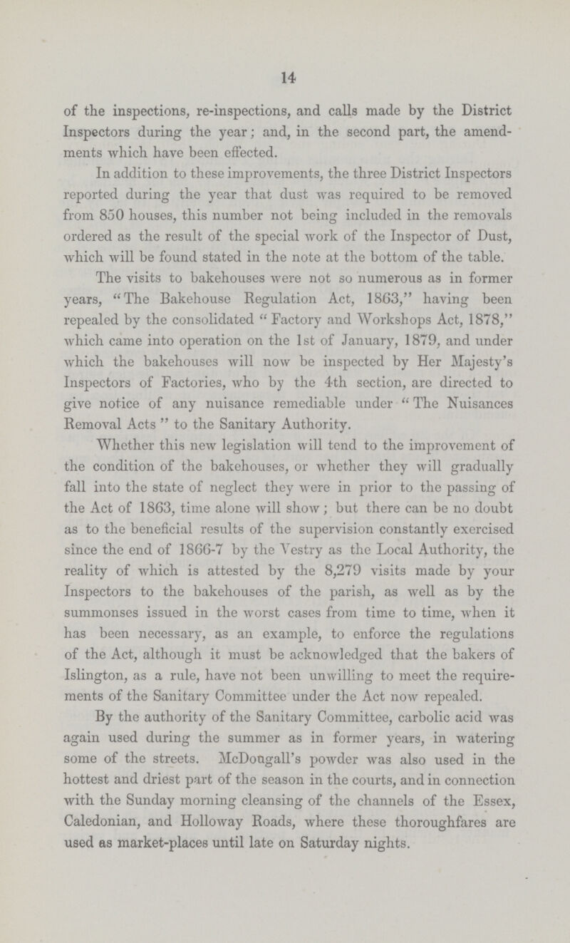 14 of the inspections, re-inspections, and calls made by the District Inspectors during the year; and, in the second part, the amend ments which have been effected. In addition to these improvements, the three District Inspectors reported during the year that dust was required to be removed from 850 houses, this number not being included in the removals ordered as the result of the special work of the Inspector of Dust, which will be found stated in the note at the bottom of the table. The visits to bakehouses were not so numerous as in former years, The Bakehouse Regulation Act, 1863, having been repealed by the consolidated Factory and Workshops Act, 1878, which came into operation on the 1st of January, 1879, and under which the bakehouses will now be inspected by Her Majesty's Inspectors of Factories, who by the 4th section, are directed to give notice of any nuisance remediable under The Nuisances Removal Acts to the Sanitary Authority. Whether this new legislation will tend to the improvement of the condition of the bakehouses, or whether they will gradually fall into the state of neglect they were in prior to the passing of the Act of 1863, time alone will show; but there can be no doubt as to the beneficial results of the supervision constantly exercised since the end of 1866-7 by the Vestry as the Local Authority, the reality of which is attested by the 8,279 visits made by your Inspectors to the bakehouses of the parish, as well as by the summonses issued in the worst cases from time to time, when it has been necessary, as an example, to enforce the regulations of the Act, although it must be acknowledged that the bakers of Islington, as a rule, have not been unwilling to meet the require ments of the Sanitary Committee under the Act now repealed. By the authority of the Sanitary Committee, carbolic acid was again used during the summer as in former years, in watering some of the streets. McDongall's powder was also used in the hottest and driest part of the season in the courts, and in connection with the Sunday morning cleansing of the channels of the Essex, Caledonian, and Holloway Roads, where these thoroughfares are used as market-places until late on Saturday nights.