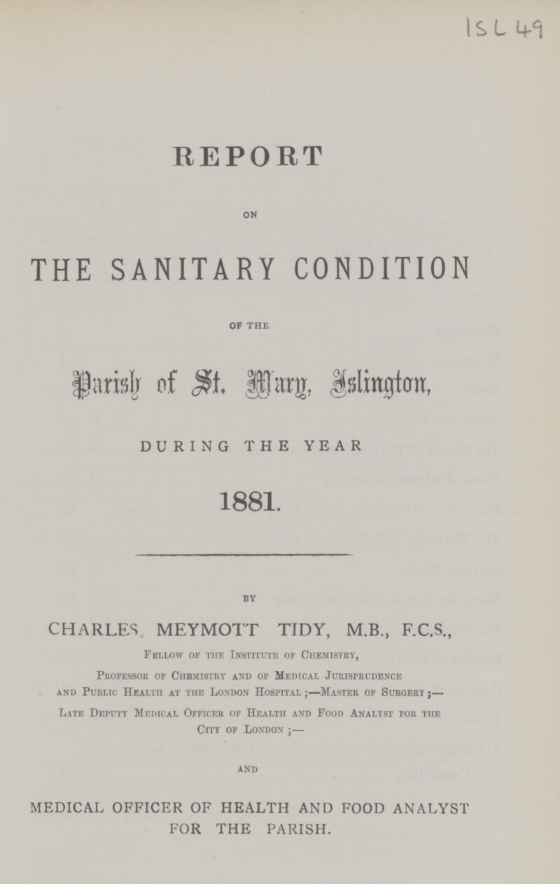 1 SL 49 REPORT ON THE SANITARY CONDITION OF THE Parish of St. Mary. Islington DURING THE YEAR 1881. BY CHARLES MEYMOTT TIDY, M.B., F.C.S., Fellow of the Institute or Chemistry, Professor of Chemistry and of Medical Jurisprudence and Public Health at the London Hospital ;—Master of Surgery;— Late Deputy Medical Officer of Health and Food Analyst for the City of London;— and MEDICAL OFFICER OF HEALTH AND FOOD ANALYST FOR THE PARISH.