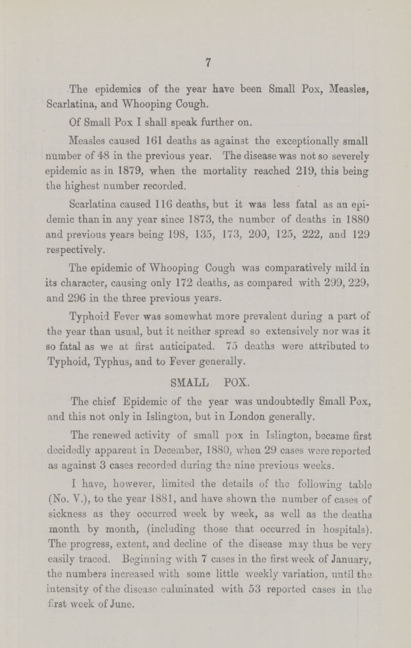 7 The epidemics of the year have been Small Pox, Measles, Scarlatina, and Whooping Cough. Of Small Pox I shall speak further on. Measles caused 161 deaths as against the exceptionally small number of 48 in the previous year. The disease was not so severely epidemic as in 1879, when the mortality reached 219, this being the highest number recorded. Scarlatina caused 116 deaths, but it was less fatal as an epi demic than in any year since 1873, the number of deaths in 1880 and previous years being 198, 135, 173, 200, 125, 222, and 129 respectively. The epidemic of Whooping Cough was comparatively mild in its character, causing only 172 deaths, as compared with 299, 229, and 296 in the three previous years. Typhoid Fever was somewhat more prevalent during a part of the year than usual, but it neither spread so extensively nor was it so fatal as we at first anticipated. 75 deaths were attributed to Typhoid, Typhus, and to Fever generally. SMALL POX. The chief Epidemic of the year was undoubtedly Small Pox, and this not only in Islington, but in London generally. The renewed activity of small pox in Islington, became first decidedly apparent in December, 1880, when 29 cases were reported as against 3 cases recorded during the nine previous weeks. I have, however, limited the details of the following table (No. V.), to the year 1881, and have shown the number of cases of sickness as they occurred week by week, as well as the deaths month by month, (including those that occurred in hospitals). The progress, extent, and decline of the disease may thus be very easily traced. Beginning with 7 cases in the first week of January, the numbers increased with some little weekly variation, until the intensity of the disease culminated with 53 reported cases in the first week of June.