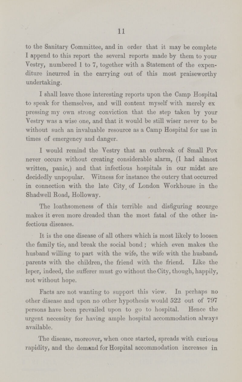 11 to the Sanitary Committee, and in order that it may be complete I append to this report the several reports made by them to your Vestry, numbered 1 to 7, together with a Statement of the expen diture incurred in the carrying out of this most praiseworthy undertaking. I shall leave those interesting reports upon the Camp Hospital to speak for themselves, and will content myself with merely ex pressing my own strong conviction that the step taken by your Vestry was a wise one, and that it would be still wiser never to be without such an invaluable resource as a Camp Hospital for use in times of emergency and danger. I would remind the Vestry that an outbreak of Small Pox never occurs without creating considerable alarm, (I had almost written, panic,) and that infectious hospitals in our midst are decidedly unpopular. Witness for instance the outcry that occurred in connection with the late City of London Workhouse in the Shadwell Road, Holloway. The loathsomeness of this terrible and disfiguring scourge makes it even more dreaded than the most fatal of the other in fectious diseases. It is the one disease of all others which is most likely to loosen the family tie, and break the social bond; which even makes the husband willing to part with the wife, the wife with the husband, parents with the children, the friend with the friend. Like the leper, indeed, the sufferer must go without the City, though, happily, not without hope. Facts are not wanting to support this view. In perhaps no other disease and upon no other hypothesis would 522 out of 797 persons have been prevailed upon to go to hospital. Hence the urgent necessity for having ample hospital accommodation always available. The disease, moreover, when once started, spreads with curious rapidity, and the demand for Hospital accommodation increases in