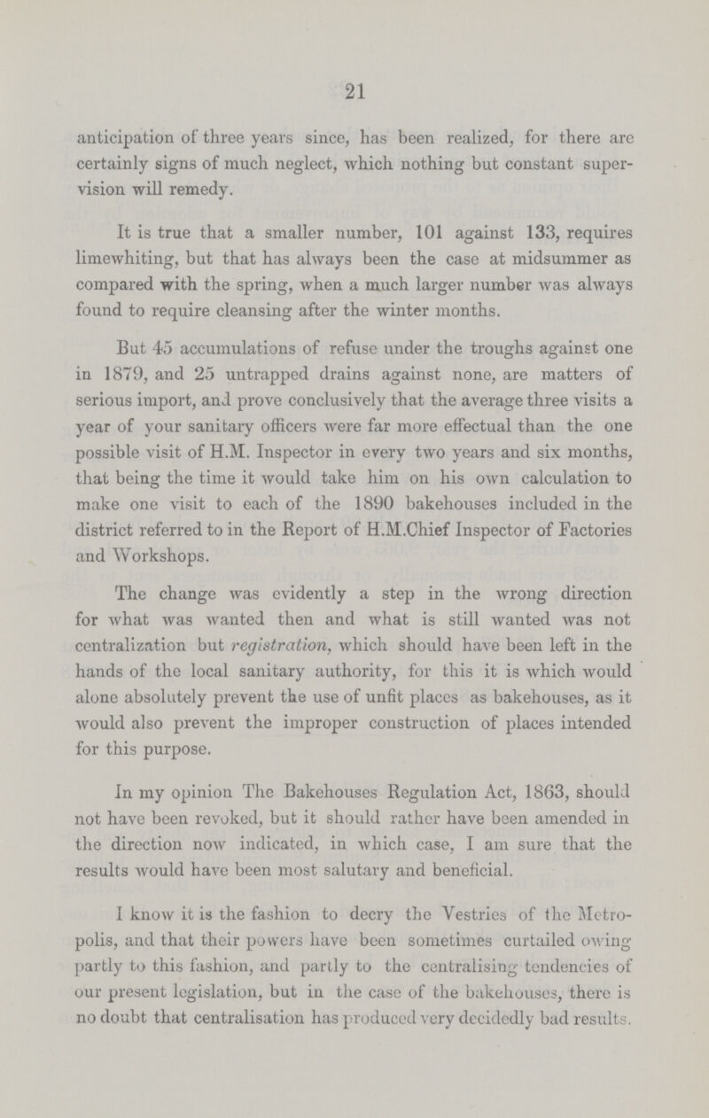 21 anticipation of three years since, has been realized, for there are certainly signs of much neglect, which nothing but constant super vision will remedy. It is true that a smaller number, 101 against 133, requires limewhiting, but that has always been the case at midsummer as compared with the spring, when a much larger number was always found to require cleansing after the winter months. But 45 accumulations of refuse under the troughs against one in 1879, and 25 untrapped drains against none, are matters of serious import, and prove conclusively that the average three visits a year of your sanitary officers were far more effectual than the one possible visit of H.M. Inspector in every two years and six months, that being the time it would take him on his own calculation to make one visit to each of the 1890 bakehouses included in the district referred to in the Report of H.M.Chief Inspector of Factories and Workshops. The change was evidently a step in the wrong direction for what was wanted then and what is still wanted was not centralization but registration, which should have been left in the hands of the local sanitary authority, for this it is which would alone absolutely prevent the use of unfit places as bakehouses, as it would also prevent the improper construction of places intended for this purpose. In my opinion The Bakehouses Regulation Act, 1863, should not have been revoked, but it should rather have been amended in the direction now indicated, in which case, I am sure that the results would have been most salutary and beneficial. I know it is the fashion to decry the Vestries of the Metro polis, and that their powers have been sometimes curtailed owing partly to this fashion, and partly to the centralising tendencies of our present legislation, but in the case of the bakehouses, there is no doubt that centralisation has produced very decidedly bad results.