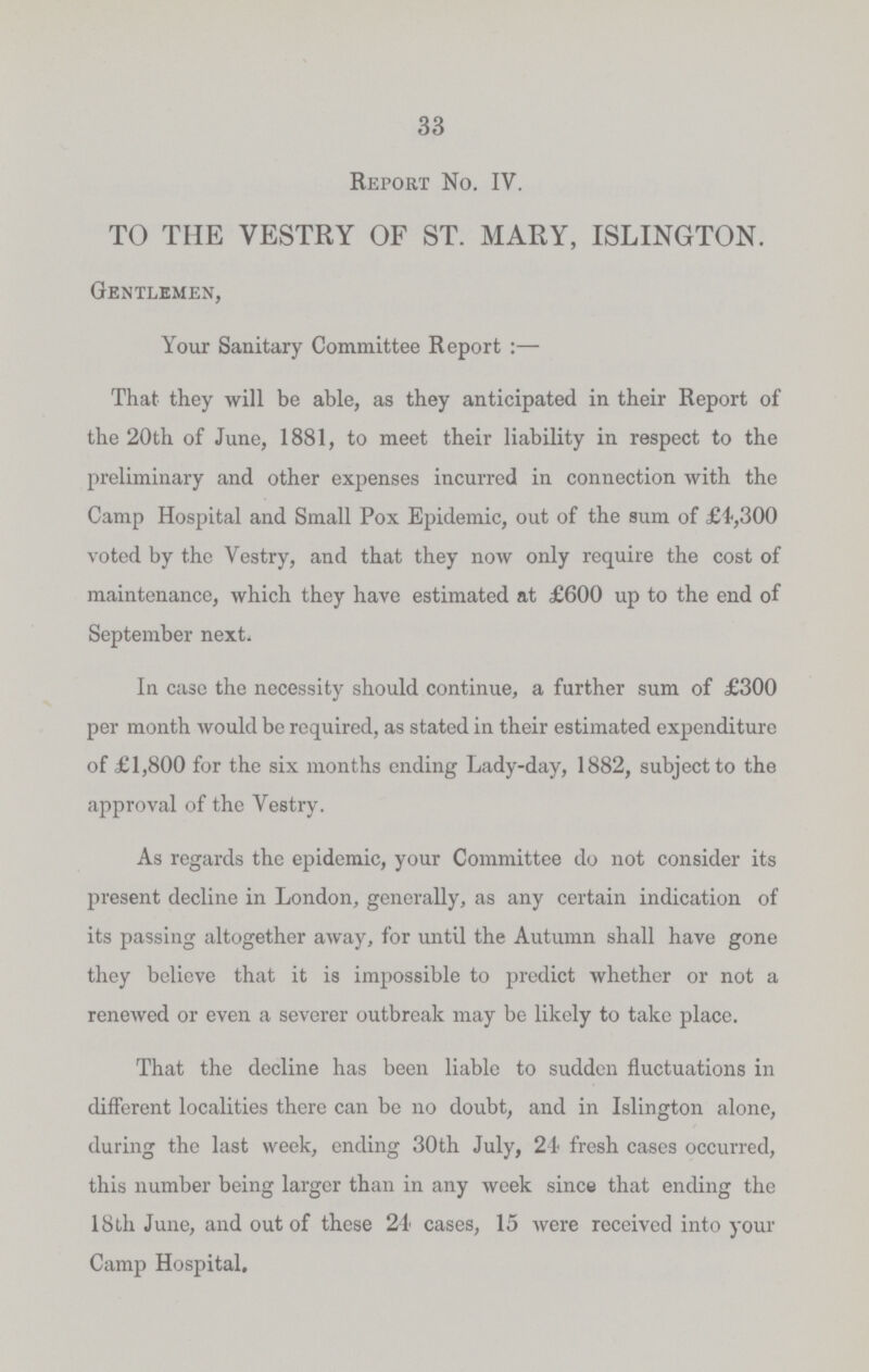 33 Report No. IV. TO THE VESTRY OF ST. MARY, ISLINGTON. Gentlemen, Your Sanitary Committee Report :— That they will be able, as they anticipated in their Report of the 20th of June, 1881, to meet their liability in respect to the preliminary and other expenses incurred in connection with the Camp Hospital and Small Pox Epidemic, out of the sum of £4,300 voted by the Vestry, and that they now only require the cost of maintenance, which they have estimated at £600 up to the end of September next. In case the necessity should continue, a further sum of £300 per month would be required, as stated in their estimated expenditure of £1,800 for the six months ending Lady-day, 1882, subject to the approval of the Vestry. As regards the epidemic, your Committee do not consider its present decline in London, generally, as any certain indication of its passing altogether away, for until the Autumn shall have gone they believe that it is impossible to predict whether or not a renewed or even a severer outbreak may be likely to take place. That the decline has been liable to sudden fluctuations in different localities there can be no doubt, and in Islington alone, during the last week, ending 30th July, 24 fresh cases occurred, this number being larger than in any week since that ending the 18th June, and out of these 24 cases, 15 were received into your Camp Hospital,