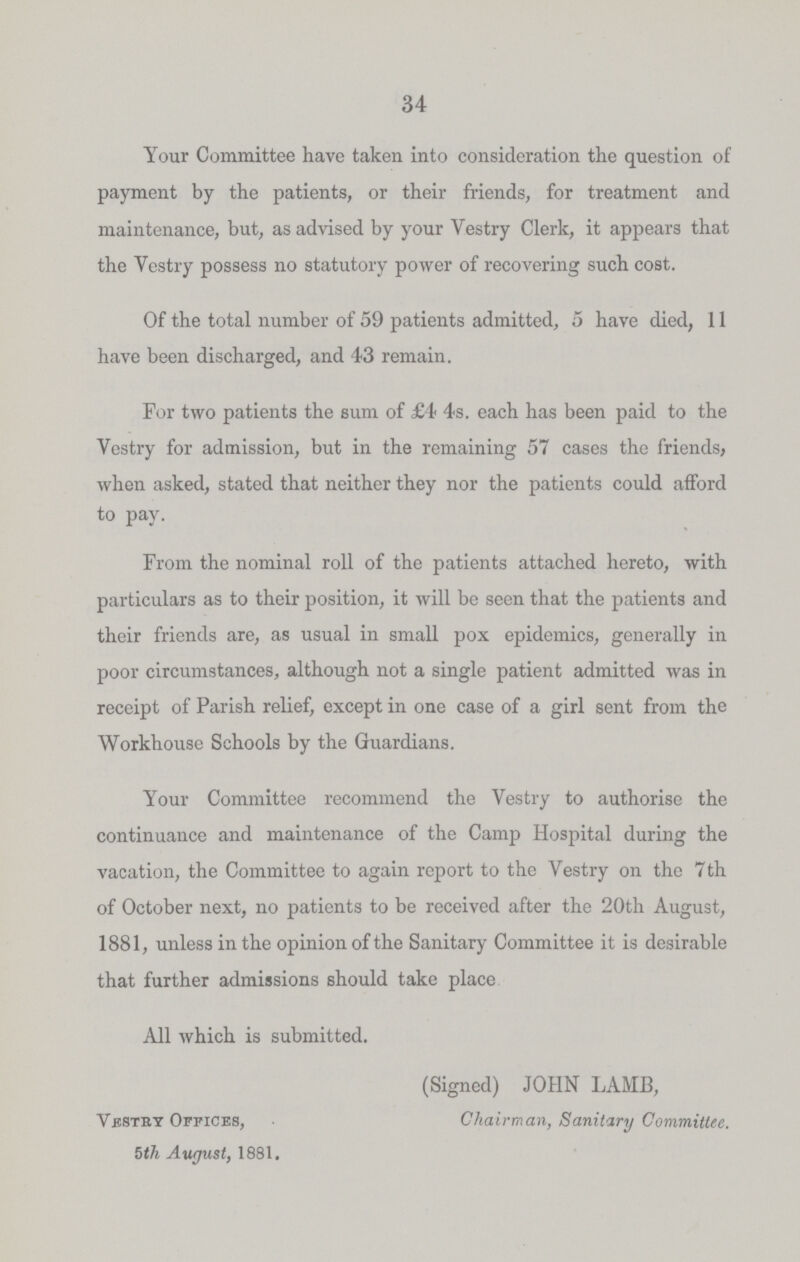 34 Your Committee have taken into consideration the question of payment by the patients, or their friends, for treatment and maintenance, but, as advised by your Vestry Clerk, it appears that the Vestry possess no statutory power of recovering such cost. Of the total number of 59 patients admitted, 5 have died, 11 have been discharged, and 43 remain. For two patients the sum of £4 4s. each has been paid to the Vestry for admission, but in the remaining 57 cases the friends, when asked, stated that neither they nor the patients could afford to pay. From the nominal roll of the patients attached hereto, with particulars as to their position, it will be seen that the patients and their friends are, as usual in small pox epidemics, generally in poor circumstances, although not a single patient admitted was in receipt of Parish relief, except in one case of a girl sent from the Workhouse Schools by the Guardians. Your Committee recommend the Vestry to authorise the continuance and maintenance of the Camp Hospital during the vacation, the Committee to again report to the Vestry on the 7 th of October next, no patients to be received after the 20th August, 1881, unless in the opinion of the Sanitary Committee it is desirable that further admissions should take place All which is submitted. Vestry Offices, 5th August, 1881. (Signed) JOHN LAMB, Chairman, Sanitary Committee.